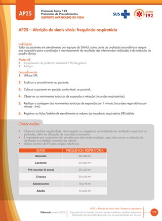 Protocolo Samu 192
Protocolos de Procedimentos
SUPORTE AVANÇADO DE VIDA
Este protocolo foi pautado nas mais recentes evidências científicas disponíveis.
Adaptações são permitidas de acordo com as particularidades dos serviços.
Elaboração: Janeiro/2016
AP25
AP25 – Aferição de sinais vitais: frequência respiratória
1/1
AP25 – Aferição de sinais vitais: frequência respiratória
Indicação
Todos os pacientes em atendimento por equipes do SAMU, como parte da avaliação secundária e sempre
que necessário para a avaliação e monitoramento do resultado das intervenções realizadas e da evolução do
quadro clínico.
Material
• Equipamento de proteção individual (EPI) obrigatório
• Relógio
Procedimento
1. Utilizar EPI;
2. Explicar o procedimento ao paciente;
3. Colocar o paciente em posição confortável, se possível;
4. Observar os movimentos torácicos de expansão e retração (incursões respiratórias);
5. Realizar a contagem dos movimentos torácicos de expansão por 1 minuto (incursões respiratórias por
minuto - irm);
6. Registrar na ficha/boletim de atendimento os valores da frequência respiratória (FR) obtida.
Observações
• Observar também regularidade, ritmo (regular ou irregular) e profundidade da ventilação (superficial ou
profunda), além da utilização de musculatura acessória.
• É importante que o paciente não perceba que está sendo avaliado, para não ocorrer a indução da
ventilação e a medida incorreta dos valores.
• Valores normais de FR para simples referência:
IDADE FREQUÊNCIA RESPIRATÓRIA
Neonato 30 a 60 irm
Lactente 30 a 50 irm
Pré-escolar (2 anos) 25 a 32 irm
Criança 20 a 30 irm
Adolescente 16 a 19 irm
Adulto 12 a 20 irm
 