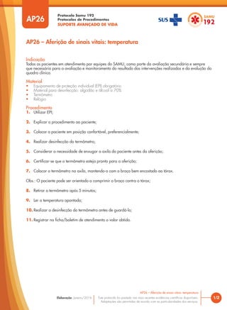Protocolo Samu 192
Protocolos de Procedimentos
SUPORTE AVANÇADO DE VIDA
Este protocolo foi pautado nas mais recentes evidências científicas disponíveis.
Adaptações são permitidas de acordo com as particularidades dos serviços.
Elaboração: Janeiro/2016
AP26
AP26 – Aferição de sinais vitais: temperatura
1/2
AP26 – Aferição de sinais vitais: temperatura
Indicação
Todos os pacientes em atendimento por equipes do SAMU, como parte da avaliação secundária e sempre
que necessário para a avaliação e monitoramento do resultado das intervenções realizadas e da evolução do
quadro clínico.
Material
• Equipamento de proteção individual (EPI) obrigatório
• Material para desinfecção: algodão e álcool a 70%
• Termômetro
• Relógio
Procedimento
1. Utilizar EPI;
2. Explicar o procedimento ao paciente;
3. Colocar o paciente em posição confortável, preferencialmente;
4. Realizar desinfecção do termômetro;
5. Considerar a necessidade de enxugar a axila do paciente antes da aferição;
6. Certificar-se que o termômetro esteja pronto para a aferição;
7. Colocar o termômetro na axila, mantendo-o com o braço bem encostado ao tórax.
Obs.: O paciente pode ser orientado a comprimir o braço contra o tórax;
8. Retirar o termômetro após 5 minutos;
9. Ler a temperatura apontada;
10. Realizar a desinfecção do termômetro antes de guardá-lo;
11. Registrar na ficha/boletim de atendimento o valor obtido.
 