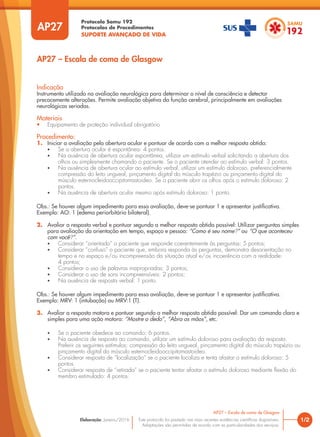 Protocolo Samu 192
Protocolos de Procedimentos
SUPORTE AVANÇADO DE VIDA
Este protocolo foi pautado nas mais recentes evidências científicas disponíveis.
Adaptações são permitidas de acordo com as particularidades dos serviços.
Elaboração: Janeiro/2016
AP27
AP27 – Escala de coma de Glasgow
1/2
AP27 – Escala de coma de Glasgow
Indicação
Instrumento utilizado na avaliação neurológica para determinar o nível de consciência e detectar
precocemente alterações. Permite avaliação objetiva da função cerebral, principalmente em avaliações
neurológicas seriadas.
Materiais
• Equipamento de proteção individual obrigatório
Procedimento:
1. Iniciar a avaliação pela abertura ocular e pontuar de acordo com a melhor resposta obtida:
• Se a abertura ocular é espontânea: 4 pontos.
• Na ausência de abertura ocular espontânea, utilizar um estímulo verbal solicitando a abertura dos
olhos ou simplesmente chamando o paciente. Se o paciente atender ao estímulo verbal: 3 pontos.
• Na ausência de abertura ocular ao estímulo verbal, utilizar um estímulo doloroso, preferencialmente
compressão do leito ungueal, pinçamento digital do músculo trapézio ou pinçamento digital do
músculo esternocleidooccipitomastoideo. Se o paciente abrir os olhos após o estímulo doloroso: 2
pontos.
• Na ausência de abertura ocular mesmo após estímulo doloroso: 1 ponto.
Obs.: Se houver algum impedimento para essa avaliação, deve-se pontuar 1 e apresentar justificativa.
Exemplo: AO: 1 (edema periorbitário bilateral).
2. Avaliar a resposta verbal e pontuar segundo a melhor resposta obtida possível: Utilizar perguntas simples
para avaliação da orientação em tempo, espaço e pessoa: “Como é seu nome?” ou “O que aconteceu
com você?”.
• Considerar “orientado” o paciente que responde coerentemente às perguntas: 5 pontos;
• Considerar “confuso” o paciente que, embora responda às perguntas, demonstra desorientação no
tempo e no espaço e/ou incompreensão da situação atual e/ou incoerência com a realidade:
4 pontos;
• Considerar o uso de palavras inapropriadas: 3 pontos;
• Considerar o uso de sons incompreensíveis: 2 pontos;
• Na ausência de resposta verbal: 1 ponto.
Obs.: Se houver algum impedimento para essa avaliação, deve-se pontuar 1 e apresentar justificativa.
Exemplo: MRV: 1 (intubação) ou MRV:1 (T).
3. Avaliar a resposta motora e pontuar segundo a melhor resposta obtida possível: Dar um comando claro e
simples para uma ação motora: “Mostre o dedo”, “Abra as mãos”, etc.
• Se o paciente obedece ao comando: 6 pontos.
• Na ausência de resposta ao comando, utilizar um estímulo doloroso para avaliação da resposta.
Preferir os seguintes estímulos: compressão do leito ungueal, pinçamento digital do músculo trapézio ou
pinçamento digital do músculo esternocleidooccipitomastoideo.
• Considerar resposta de “localização” se o paciente localiza e tenta afastar o estímulo doloroso: 5
pontos.
• Considerar resposta de “retirada” se o paciente tentar afastar o estímulo doloroso mediante flexão do
membro estimulado: 4 pontos.
 