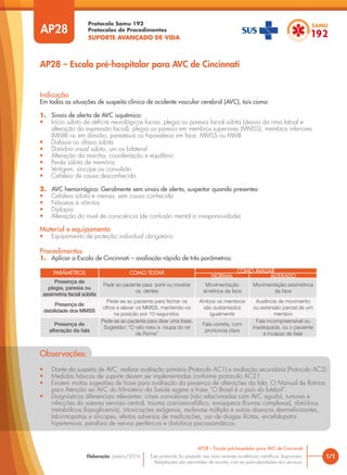 Protocolo Samu 192
Protocolos de Procedimentos
SUPORTE AVANÇADO DE VIDA
Este protocolo foi pautado nas mais recentes evidências científicas disponíveis.
Adaptações são permitidas de acordo com as particularidades dos serviços.
Elaboração: Janeiro/2016
AP28
AP28 – Escala pré-hospitalar para AVC de Cincinnati
1/1
AP28 – Escala pré-hospitalar para AVC de Cincinnati
Indicação
Em todas as situações de suspeita clínica de acidente vascular cerebral (AVC), tais como:
1. Sinais de alerta de AVC isquêmico:
• Início súbito de déficits neurológicos focais: plegia ou paresia facial súbita (desvio da rima labial e
alteração da expressão facial); plegia ou paresia em membros superiores (MMSS), membros inferiores
(MMII) ou em dimidio; parestesia ou hipoestesia em face, MMSS ou MMII
• Disfasia ou afasia súbita
• Distúrbio visual súbito, uni ou bilateral
• Alteração da marcha, coordenação e equilíbrio
• Perda súbita de memória
• Vertigem, síncope ou convulsão
• Cefaleia de causa desconhecida
2. AVC hemorrágico: Geralmente sem sinais de alerta, suspeitar quando presentes:
• Cefaleia súbita e intensa, sem causa conhecida
• Náuseas e vômitos
• Diplopia
• Alteração do nível de consciência (de confusão mental a irresponsividade)
Material e equipamento
• Equipamento de proteção individual obrigatório
Procedimentos
1. Aplicar a Escala de Cincinnati – avaliação rápida de três parâmetros:
PARÂMETROS COMO TESTAR COMO AVALIAR
NORMAL ALTERADO
Presença de
plegia, paresia ou
assimetria facial súbita
Pedir ao paciente para sorrir ou mostrar
os dentes
Movimentação
simétrica da face
Movimentação assimétrica
da face
Presença de
debilidade dos MMSS
Pede-se ao paciente para fechar os
olhos e elevar os MMSS, mantendo-os
na posição por 10 segundos.
Ambos os membros
são sustentados
igualmente
Ausência de movimento
ou extensão parcial de um
membro
Presença de
alteração da fala
Pede-se ao paciente para dizer uma frase.
Sugestão: “O rato roeu a roupa do rei
de Roma”
Fala correta, com
pronúncia clara
Fala incompreensível ou
inadequada, ou o paciente
é incapaz de falar
Observações:
• Diante da suspeita de AVC, realizar avaliação primária (Protocolo AC1) e avaliação secundária (Protocolo AC2).
• Medidas básicas de suporte devem ser implementadas conforme protocolo AC21.
• Existem muitas sugestões de frase para avaliação da presença de alterações da fala. O Manual de Rotinas
para Atenção ao AVC do Ministério da Saúde sugere a frase “O Brasil é o país do futebol”.
• Diagnósticos diferenciais relevantes: crises convulsivas (não relacionadas com AVC agudo), tumores e
infecções do sistema nervoso central, trauma cranioencefálico, enxaqueca (formas complexas), distúrbios
metabólicos (hipoglicemia), intoxicações exógenas, esclerose múltipla e outras doenças desmielinizantes,
labirintopatias e síncopes, efeitos adversos de medicações, uso de drogas ilícitas, encefalopatia
hipertensiva, paralisia de nervos periféricos e distúrbios psicossomáticos.
 