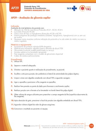 Protocolo Samu 192
Protocolos de Procedimentos
SUPORTE AVANÇADO DE VIDA
Este protocolo foi pautado nas mais recentes evidências científicas disponíveis.
Adaptações são permitidas de acordo com as particularidades dos serviços.
Elaboração: Janeiro/2016
AP29
AP29 – Avaliação da glicemia capilar
1/2
AP29 – Avaliação da glicemia capilar
Indicação
Avaliação do nível glicêmico do paciente com:
• Alteração do nível de consciência (Protocolos AC21, AC25, AC41)
• Convulsão (Protocolo AC26)
• Outros sinais de hipo ou hiperglicemia (Protocolos AC28 e AC29)
• História pregressa de patologia metabólica (diabete, hipoglicemia, hiperglicemia) com ou sem uso
de insulina
• Quaisquer outras situações conforme indicação do protocolo e/ou sob ordem do médico na cena ou
médico regulador
Materiais e equipamento
• Equipamento de proteção individual (EPI) obrigatório
• Material para antissepsia: algodão/gaze e almotolia de álcool 70%
• Glicosímetro (conforme modelo padronizado no serviço)
• Lancetas estéreis e/ou lancetador apropriado
• Fitas reagentes compatíveis com o modelo de glicosímetro disponível
• Coletor de resíduos perfurocortantes
Procedimento
1. Utilizar EPI;
2. Separar o material adequado;
3. Orientar o paciente quanto à realização do procedimento, se possível;
4. Escolher o sítio para punção; dar preferência à lateral da extremidade das polpas digitais;
5. Limpar a área com algodão umedecido com álcool 70% e aguardar secagem;
6. Ligar o aparelho e posicionar a fita reagente no aparelho;
7. Realizar leve pressão na ponta do dedo para favorecer o enchimento capilar;
8. Realizar punção com a lanceta e/ou lancetador no bordo lateral da polpa digital;
9. Obter volume de sangue suficiente para preencher o campo reagente da fita (superfície absorvente da
fita reagente);
10. Após absorção da gota, pressionar o local da punção com algodão embebido em álcool 70%;
11. Aguardar a leitura digital do valor da glicose sanguínea;
12. Comunicar o resultado ao paciente e à equipe;
 