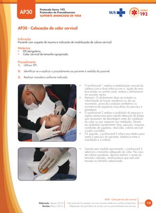 SUPORTE AVANÇADO DE VIDA
Protocolo Samu 192
Protocolos de Procedimentos
AP30 - Colocação do colar cervical
1/2
AP30 - Colocação do colar cervical
Este protocolo foi pautado nas mais recentes evidências científicas disponíveis.
Adaptações são permitidas de acordo com as particularidades dos serviços.
Elaboração: Agosto/2014
Revisão: Março/2015
AP30
Procedimento
1. Utilizar EPI.
2. Identificar-se e explicar o procedimento ao paciente à medida do possível.
3. Realizar manobra conforme indicado:
Indicação
Paciente com suspeita de trauma e indicação de imobilização de coluna cervical.
Materiais
• EPI obrigatório;
• Colar cervical de tamanho apropriado.
• O profissional 1 realiza a estabilização manual da
cabeça com a duas mãos e com a ajuda de uma
leve tensão no sentido axial, realiza o alinhamento
em posição neutra.
• Atenção: O alinhamento deve ser evitado ou
interrompido se houver resistência ou dor ao
movimento, piora da condição ventilatória ou
ocorrência de espasmos musculares do pescoço e
parestesia.
• O profissional 2 realiza a avaliação do pescoço e
região mentoniana para rápida detecção de lesões
que necessitem de abordagem antes da instalação
do colar ou que impeçam sua instalação. Devem
ser avaliados rapidamente: face, pescoço, traqueia,
condições de jugulares, clavículas, coluna cervical
e pulso carotídeo.
• Em seguida, o profissional 2 utiliza seus dedos para
medir o pescoço do paciente, (distância entre a
mandíbula e o ombro).
• Usando esta medida aproximada, o profissional 2
seleciona o tamanho adequado do colar. No caso
de colares ajustáveis, deve-se realizar o ajuste ao
tamanho indicado, certificando-se que este está
travado no tamanho selecionado.
 