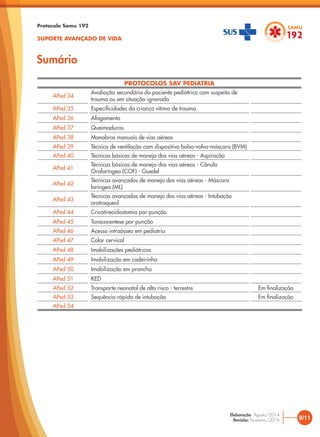 PROTOCOLOS SAV PEDIATRIA
APed 34
Avaliação secundária do paciente pediátrico com suspeita de
trauma ou em situação ignorada
APed 35 Especificidades da criança vítima de trauma
APed 36 Afogamento
APed 37 Queimaduras
APed 38 Manobras manuais de vias aéreas
APed 39 Técnica de ventilação com dispositivo bolsa-valva-máscara (BVM)
APed 40 Técnicas básicas de manejo das vias aéreas - Aspiração
APed 41
Técnicas básicas de manejo das vias aéreas - Cânula
Orofaríngea (COF) - Guedel
APed 42
Técnicas avançadas de manejo das vias aéreas - Máscara
laríngea (ML)
APed 43
Técnicas avançadas de manejo das vias aéreas - Intubação
orotraqueal
APed 44 Cricotireoidostomia por punção
APed 45 Toracocentese por punção
APed 46 Acesso intraósseo em pediatria
APed 47 Colar cervical
APed 48 Imobilizações pediátricas
APed 49 Imobilização em cadeirinha
APed 50 Imobilização em prancha
APed 51 KED
APed 52 Transporte neonatal de alto risco - terrestre Em finalização
APed 53 Sequência rápida de intubação Em finalização
APed 54
Sumário
Protocolo Samu 192
SUPORTE AVANÇADO DE VIDA
9/11
Elaboração: Agosto/2014
Revisão: Fevereiro/2016
 