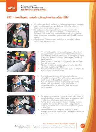 Protocolo Samu 192
Protocolos de Procedimentos
SUPORTE AVANÇADO DE VIDA
AP31 - Imobilização sentada – dispositivo tipo colete (KED)
2/4
AP31 - Imobilização sentada – dispositivo tipo colete (KED)
Este protocolo foi pautado nas mais recentes evidências científicas disponíveis.
Adaptações são permitidas de acordo com as particularidades dos serviços.
Elaboração: Agosto/2014
Revisão: Abril/2015
• Os profissionais 2 e 3, realizam o afivelamento dos tirantes iniciando
pelo central (amarelo), seguido do tirante inferior (vermelho) e,
finalmente, o tirante superior (verde).
• Os profissionais devem garantir que o tirante superior (verde)
posicionado no tórax não esteja apertado e comprometendo a
ventilação. Esse tirante deve ser mantido frouxo até que o paciente
esteja pronto para ser retirado, quando então será ajustado como os
demais.
• O profissional 1 deve manter a estabilização manual da cabeça
durante todo o procedimento .
• Os tirantes longos da virilha que já estavam soltos, devem
ser posicionados e ajustados sob cada membro inferior e
conectado ao colete do mesmo lado. A passagem do tirante
é realizada debaixo da coxa e da nádega no sentido de
frente para trás.
• Atenção especial deve ser dada a genitália que não deve
ficar sob os tirantes.
• Quando corretamente posicionados, os tirantes da virilha
devem ser ajustados (apertados).
• Nesse momento é necessário revisar e ajustar os tirantes do
tronco, exceto o superior (verde) .
• Com os tirantes do tronco e dos membros inferiores
afivelados e revisados, deve ser finalizada a colocação do
colete com a imobilização da cabeça.
• Para isso é preciso analisar se é necessário preencher
espaço entre a cabeça e o colete para manter o
alinhamento neutro. Se necessário pode ser utilizado
acolchoamento.
• Em seguida, posiciona-se as tiras de fixação da cabeça. A
primeira passando na testa do paciente e a segunda sobre
o colar cervical (altura do queixo do paciente).
• As tiras devem ser presas com o velcro no corpo posterior
do KED (a tira superior deve ficar bem justa para evitar
qualquer movimento e a tira inferior mais solta para permitir
a ventilação).
• Nesse momento, o paciente está imobilizado (tronco,
pescoço e cabeça) e o profissional 1 está apto a deixar sua
posição.
AP31
 