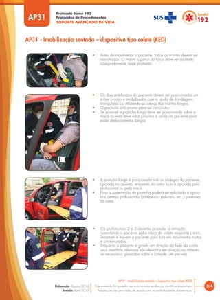 SUPORTE AVANÇADO DE VIDA
Protocolo Samu 192
Protocolos de Procedimentos
AP31 - Imobilização sentada – dispositivo tipo colete (KED)
• Antes de movimentar o paciente, todos os tirantes devem ser
reavaliados. O tirante superior do tórax deve ser ajustado
adequadamente neste momento.
3/4
AP31 - Imobilização sentada – dispositivo tipo colete (KED)
Este protocolo foi pautado nas mais recentes evidências científicas disponíveis.
Adaptações são permitidas de acordo com as particularidades dos serviços.
Elaboração: Agosto/2014
Revisão: Abril/2015
AP31
• A prancha longa é posicionada sob as nádegas do paciente,
apoiada no assento, enquanto do outro lado é apoiada pelo
profissional ou pela maca.
• Para a sustentação da prancha poderá ser solicitado o apoio
dos demais profissionais (bombeiros, policiais, etc.,) presentes
na cena.
• Os profissionais 2 e 3 deverão proceder a remoção
sustentando o paciente pelas alças do colete enquanto giram,
levantam e movem o paciente para fora em movimentos curtos
e sincronizados.
• Enquanto o paciente é girado em direção do lado da saída,
seus membros inferiores são elevados em direção ao assento,
se necessário, passados sobre o console, um por vez.
• Os dois antebraços do paciente devem ser posicionados um
sobre o outro e imobilizados com a ajuda de bandagens
triangulares ou utilizando as sobras dos tirantes longos.
• O paciente está pronto para ser removido.
• Se possível a prancha longa deve ser posicionada sobre a
maca ou esta deve estar próxima à saída do paciente para
evitar deslocamentos longos.
 