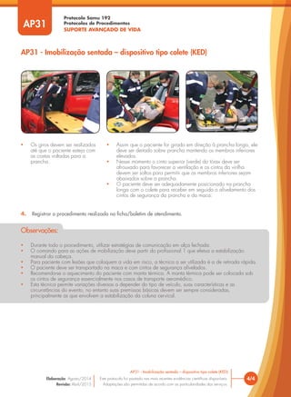 Protocolo Samu 192
Protocolos de Procedimentos
SUPORTE AVANÇADO DE VIDA
4. Registrar o procedimento realizado na ficha/boletim de atendimento.
• Durante todo o procedimento, utilizar estratégias de comunicação em alça fechada.
• O comando para as ações de mobilização deve partir do profissional 1 que efetua a estabilização
manual da cabeça.
• Para paciente com lesões que coloquem a vida em risco, a técnica a ser utilizada é a de retirada rápida.
• O paciente deve ser transportado na maca e com cintos de segurança afivelados.
• Recomenda-se o aquecimento do paciente com manta térmica. A manta térmica pode ser colocada sob
os cintos de segurança essencialmente nos casos de transporte aeromédico.
• Esta técnica permite variações diversas a depender do tipo de veículo, suas características e as
circunstâncias do evento, no entanto suas premissas básicas devem ser sempre consideradas,
principalmente as que envolvem a estabilização da coluna cervical.
Observações:
AP31 - Imobilização sentada – dispositivo tipo colete (KED)
4/4
AP31 - Imobilização sentada – dispositivo tipo colete (KED)
Este protocolo foi pautado nas mais recentes evidências científicas disponíveis.
Adaptações são permitidas de acordo com as particularidades dos serviços.
Elaboração: Agosto/2014
Revisão: Abril/2015
AP31
• Os giros devem ser realizados
até que o paciente esteja com
as costas voltadas para a
prancha.
• Assim que o paciente for girado em direção à prancha longa, ele
deve ser deitado sobre prancha mantendo os membros inferiores
elevados.
• Nesse momento o cinto superior (verde) do tórax deve ser
afrouxado para favorecer a ventilação e os cintos da virilha
devem ser soltos para permitir que os membros inferiores sejam
abaixados sobre a prancha.
• O paciente deve ser adequadamente posicionado na prancha
longa com o colete para receber em seguida o afivelamento dos
cintos de segurança da prancha e da maca.
 