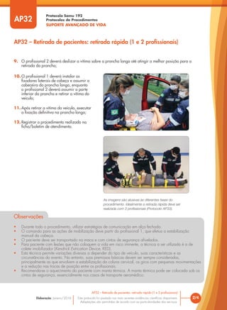 Protocolo Samu 192
Protocolos de Procedimentos
SUPORTE AVANÇADO DE VIDA
Este protocolo foi pautado nas mais recentes evidências científicas disponíveis.
Adaptações são permitidas de acordo com as particularidades dos serviços.
Elaboração: Janeiro/2016
AP32
AP32 – Retirada de pacientes: retirada rápida (1 e 2 profissionais)
2/4
AP32 – Retirada de pacientes: retirada rápida (1 e 2 profissionais)
10. O profissional 1 deverá instalar os
fixadores laterais de cabeça e assumir a
cabeceira da prancha longa, enquanto
o profissional 2 deverá assumir a parte
inferior da prancha e retirar a vítima do
veículo;
11. Após retirar a vítima do veículo, executar
a fixação definitiva na prancha longa;
12. Registrar o procedimento realizado na
ficha/boletim de atendimento.
Observações
• Durante todo o procedimento, utilizar estratégias de comunicação em alça fechada.
• O comando para as ações de mobilização deve partir do profissional 1, que efetua a estabilização
manual da cabeça.
• O paciente deve ser transportado na maca e com cintos de segurança afivelados.
• Para paciente com lesões que não coloquem a vida em risco iminente, a técnica a ser utilizada é a de
colete imobilizador (Kendrick Extrication Device, KED).
• Esta técnica permite variações diversas a depender do tipo de veículo, suas características e as
circunstâncias do evento. No entanto, suas premissas básicas devem ser sempre consideradas,
principalmente as que envolvem a estabilização da coluna cervical, os giros com pequenas movimentações
e a redução nas trocas de posição entre os profissionais.
• Recomenda-se o aquecimento do paciente com manta térmica. A manta térmica pode ser colocada sob os
cintos de segurança, essencialmente nos casos de transporte aeromédico.
9. O profissional 2 deverá deslizar a vítima sobre a prancha longa até atingir a melhor posição para a
retirada da prancha;
As imagens são alusivas às diferentes fases do
procedimento. Idealmente a retirada rápida deve ser
realizada com 3 profissionais (Protocolo AP33).
 