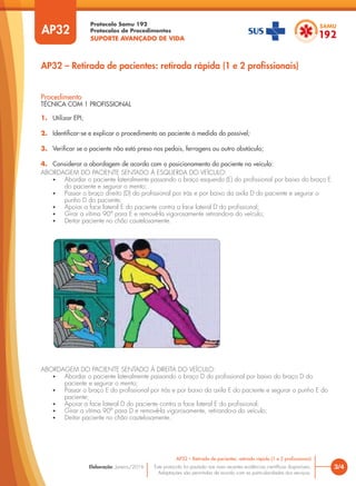 Protocolo Samu 192
Protocolos de Procedimentos
SUPORTE AVANÇADO DE VIDA
Este protocolo foi pautado nas mais recentes evidências científicas disponíveis.
Adaptações são permitidas de acordo com as particularidades dos serviços.
Elaboração: Janeiro/2016
AP32
AP32 – Retirada de pacientes: retirada rápida (1 e 2 profissionais)
3/4
AP32 – Retirada de pacientes: retirada rápida (1 e 2 profissionais)
Procedimento
TÉCNICA COM 1 PROFISSIONAL
1. Utilizar EPI;
2. Identificar-se e explicar o procedimento ao paciente à medida do possível;
3. Verificar se o paciente não está preso nos pedais, ferragens ou outro obstáculo;
4. Considerar a abordagem de acordo com o posicionamento do paciente no veículo:
ABORDAGEM DO PACIENTE SENTADO À ESQUERDA DO VEÍCULO:
• Abordar o paciente lateralmente passando o braço esquerdo (E) do profissional por baixo do braço E
do paciente e segurar o mento;
• Passar o braço direito (D) do profissional por trás e por baixo da axila D do paciente e segurar o
punho D do paciente;
• Apoiar a face lateral E do paciente contra a face lateral D do profissional;
• Girar a vítima 90° para E e removê-la vigorosamente retirando-a do veículo;
• Deitar paciente no chão cautelosamente.
ABORDAGEM DO PACIENTE SENTADO À DIREITA DO VEÍCULO:
• Abordar o paciente lateralmente passando o braço D do profissional por baixo do braço D do
paciente e segurar o mento;
• Passar o braço E do profissional por trás e por baixo da axila E do paciente e segurar o punho E do
paciente;
• Apoiar a face lateral D do paciente contra a face lateral E do profissional;
• Girar a vítima 90° para D e removê-la vigorosamente, retirando-a do veículo;
• Deitar paciente no chão cautelosamente.
 