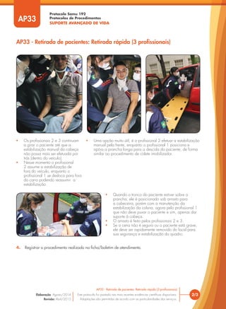 Protocolo Samu 192
Protocolos de Procedimentos
SUPORTE AVANÇADO DE VIDA
• Os profissionais 2 e 3 continuam
a girar o paciente até que a
estabilização manual da cabeça
não possa mais ser efetuada por
trás (dentro do veículo).
• Nesse momento o profissional
2 assume a estabilização de
fora do veículo, enquanto o
profissional 1 se desloca para fora
do carro podendo reassumir a
estabilização.
• Quando o tronco do paciente estiver sobre a
prancha, ele é posicionado sob arrasto para
a cabeceira, porém com a manutenção da
estabilização da coluna, agora pelo profissional 1
que não deve puxar o paciente e sim, apenas dar
suporte à cabeça.
• O arrasto é feito pelos profissionais 2 e 3.
• Se a cena não é segura ou o paciente está grave,
ele deve ser rapidamente removido do local para
sua segurança e estabilização do quadro.
• Uma opção muito útil, é o profissional 2 efetuar a estabilização
manual pela frente, enquanto o profissional 1 posiciona e
apóia a prancha longa para a descida do paciente, de forma
similar ao procedimento de colete imobilizador.
AP33 - Retirada de pacientes: Retirada rápida (3 profissionais)
2/3
AP33 - Retirada de pacientes: Retirada rápida (3 profissionais)
Este protocolo foi pautado nas mais recentes evidências científicas disponíveis.
Adaptações são permitidas de acordo com as particularidades dos serviços.
Elaboração: Agosto/2014
Revisão: Abril/2015
AP33
4. Registrar o procedimento realizado na ficha/boletim de atendimento.
 