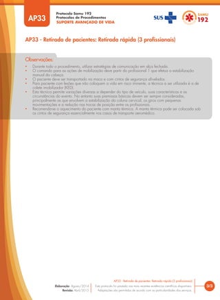 SUPORTE AVANÇADO DE VIDA
Protocolo Samu 192
Protocolos de Procedimentos
AP33 - Retirada de pacientes: Retirada rápida (3 profissionais)
3/3
AP33 - Retirada de pacientes: Retirada rápida (3 profissionais)
Este protocolo foi pautado nas mais recentes evidências científicas disponíveis.
Adaptações são permitidas de acordo com as particularidades dos serviços.
Elaboração: Agosto/2014
Revisão: Abril/2015
AP33
• Durante todo o procedimento, utilizar estratégias de comunicação em alça fechada.
• O comando para as ações de mobilização deve partir do profissional 1 que efetua a estabilização
manual da cabeça.
• O paciente deve ser transportado na maca e com cintos de segurança afivelados.
• Para paciente com lesões que não coloquem a vida em risco iminente, a técnica a ser utilizada é a de
colete imobilizador (KED).
• Esta técnica permite variações diversas a depender do tipo de veículo, suas características e as
circunstâncias do evento. No entanto suas premissas básicas devem ser sempre consideradas,
principalmente as que envolvem a estabilização da coluna cervical, os giros com pequenas
movimentações e a redução nas trocas de posição entre os profissionais.
• Recomenda-se o aquecimento do paciente com manta térmica. A manta térmica pode ser colocada sob
os cintos de segurança essencialmente nos casos de transporte aeromédico.
Observações:
 