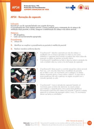 SUPORTE AVANÇADO DE VIDA
Protocolo Samu 192
Protocolos de Procedimentos
AP34 - Remoção de capacete
1/2
AP34 - Remoção de capacete
Este protocolo foi pautado nas mais recentes evidências científicas disponíveis.
Adaptações são permitidas de acordo com as particularidades dos serviços.
Elaboração: Agosto/2014
Revisão: Março/2015
Procedimento
1. Utilizar EPI.
2. Identificar-se e explicar o procedimento ao paciente à medida do possível.
3. Realizar manobra conforme descrito:
Indicação
Paciente em uso de capacete fechado com suspeita de trauma.
O procedimento tem como objetivo permitir o acesso imediato para o tratamento da via aérea e da
ventilação do(a) paciente, e ainda, assegurar a estabilização da cabeça e da coluna cervical.
Materiais
• EPI obrigatório;
• Colar cervical de tamanho apropriado.
AP34
• O profissional 1 aborda o paciente por trás da cabeça e
ajoelhado com os braços apoiados no chão ou nas coxas,
estabiliza o capacete posicionando as palmas das mãos sobre ele
enquanto os dedos se apoiam na borda inferior.
• O profissional 2 ajoelha-se ao lado e abre (ou retira) a proteção do
rosto e também abre (ou corta) a tira de fixação do capacete.
• O profissional 1 inicia a retirada do capacete fazendo um
movimento para os lados (de abertura), ao mesmo tempo
que mobiliza o capacete para cima e para baixo (balanço)
tracionando-o para fora da cabeça do paciente. É preciso cuidado
especial no momento de passagem sobre o nariz. Os movimentos
devem ser lentos e controlados.
• O profissional 2 deve assumir o controle manual da coluna cervical.
Para isso, com uma das mãos fixa a mandíbula do paciente
de um lado a outro, em movimento com o polegar e os dedos
abertos enquanto apoia o braço sobre o esterno. A outra mão é
posicionada por trás sob o pescoço na região occipital com o
cotovelo apoiado no solo.
 