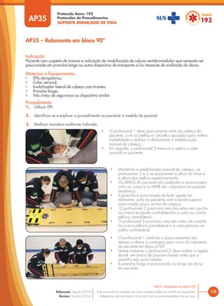SUPORTE AVANÇADO DE VIDA
Protocolo Samu 192
Protocolos de Procedimentos
AP35 – Rolamento em bloco 90º
Procedimento
1. Utilizar EPI.
2. Identificar-se e explicar o procedimento ao paciente à medida do possível.
3. Realizar manobra conforme indicado:
Indicação:
Paciente com suspeita de trauma e indicação de imobilização de coluna vertebromedular que necessita ser
posicionado em prancha longa ou outro dispositivo de transporte e/ou necessite de avaliação do dorso.
Materiais e Equipamentos.
• EPIs obrigatórios;
• Colar cervical;
• Imobilizador lateral de cabeça com tirantes;
• Prancha longa;
• Três cintos de segurança ou dispositivo similar.
• O profissional 1 deve posicionar-se atrás da cabeça do
paciente, com os joelhos e cotovelos apoiados para melhor
estabilidade e realizar o alinhamento e estabilização
manual da cabeça ;
• Em seguida, o profissional 2 mensura e aplica o colar
cervical no paciente.
• Mantendo a estabilização manual da cabeça, os
profissionais 2 e 3 se posicionam à altura do tórax e
à altura dos joelhos respectivamente;
• Os MMSS do paciente são avaliados e posicionados
junto ao corpo e os MMII são colocados em posição
anatômica.
• A prancha é posicionada do lado oposto ao
rolamento, junto ao paciente com a borda superior
posicionada pouco acima da cabeça;
• O profissional 2 posiciona uma das mãos em concha
na cintura escapular contralateral e a outra na cintura
pélvica contralateral.
• O profissional 3 posiciona uma das mãos em concha
na cintura pélvica contralateral e a outra próximo ao
joelho contralateral.
• O profissional 1 confirma o posicionamento dos
demais e efetua a contagem para início do rolamento
do paciente em bloco à 90º.
• Nesse momento o profissional 2 deve avaliar a região
dorsal em busca de possíveis lesões antes que a
prancha seja posicionada.
• A prancha longa é posicionada ao longo do dorso
do paciente;
1/2
AP35 – Rolamento em bloco 90º
Este protocolo foi pautado nas mais recentes evidências científicas disponíveis.
Adaptações são permitidas de acordo com as particularidades dos serviços.
Elaboração: Agosto/2014
Revisão: Outubro/2014
AP35
 