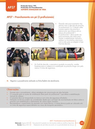 Protocolo Samu 192
Protocolos de Procedimentos
SUPORTE AVANÇADO DE VIDA
2/2
AP37 – Pranchamento em pé (3 profissionais)
Este protocolo foi pautado nas mais recentes evidências científicas disponíveis.
Adaptações são permitidas de acordo com as particularidades dos serviços.
Elaboração: Agosto/2014
Revisão: Março/2015
AP37
AP37 – Pranchamento em pé (3 profissionais)
• Durante todo o procedimento, utilizar estratégias de comunicação em alça fechada.
• O comando para as ações de mobilização deve partir do profissional 1 que efetua a estabilização
manual da cabeça.
• O paciente deve ser transportado na maca e com cintos de segurança afivelados.
• Variações na técnica podem ser consideradas desde que o princípio da movimentação em bloco sobre a
prancha com estabilização e alinhamento da coluna sejam mantidos.
• Recomenda-se o aquecimento do paciente com manta térmica. A manta térmica pode ser colocada sob
os cintos de segurança essencialmente nos casos de transporte aeromédico.
Observações:
• Quando este posicionamento não
permitir mais a descida da prancha,
os profissionais 2 e 3 devem soltar
a parte superior da prancha e
reposicionar seus braços sob os
braços do profissional 1.
• O profissional 1 deve ajustar seu
posicionamento das mãos para
manter a estabilização manual e
realizar os movimentos rotacionais
com a mão para se adaptar à fase
final da descida.
• Ao final da descida, o paciente é ajustado na prancha, recebe
fixadores para a cabeça e é imobilizado na prancha longa com pelo
menos 3 cintos de segurança.
4. Registrar o procedimento realizado na ficha/boletim de atendimento.
 