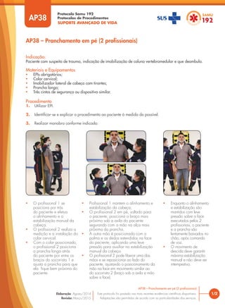 SUPORTE AVANÇADO DE VIDA
Protocolo Samu 192
Protocolos de Procedimentos
AP38 – Pranchamento em pé (2 profissionais)
Procedimento
1. Utilizar EPI.
2. Identificar-se e explicar o procedimento ao paciente à medida do possível.
3. Realizar manobra conforme indicado:
Indicação:
Paciente com suspeita de trauma, indicação de imobilização de coluna vertebromedular e que deambula.
Materiais e Equipamentos
• EPIs obrigatórios;
• Colar cervical;
• Imobilizador lateral de cabeça com tirantes;
• Prancha longa;
• Três cintos de segurança ou dispositivo similar.
• O profissional 1 se
posiciona por trás
do paciente e efetua
o alinhamento e a
estabilização manual da
cabeça.
• O profissional 2 realiza a
medição e a instalação do
colar cervical.
• Com o colar posicionado,
o profissional 2 posiciona
a prancha longa atrás
do paciente por entre os
braços do socorrista 1 e
ajusta a prancha para que
ela fique bem próxima do
paciente.
• Profissional 1 mantem o alinhamento e
estabilização da cabeça;
• O profissional 2 em pé, voltado para
o paciente, posiciona o braço mais
próximo sob a axila do paciente
segurando com a mão na alça mais
próxima da prancha.
• A outra mão é posicionada com a
palma e os dedos estendidos na face
do paciente, aplicando uma leve
pressão para auxiliar na estabilização
manual da cabeça.
• O profissional 2 pode liberar uma das
mãos e se reposicionar ao lado do
paciente, ajustando o posicionamento da
mão na face em movimento similar ao
do socorrista 2 (braço sob a axila e mão
sobre a face).
• Enquanto o alinhamento
e estabilização são
mantidos com leve
pressão sobre a face
executados pelos 2
profissionais, o paciente
e a prancha são
lentamente baixados no
chão, após comando
de voz.
• O movimento de
descida deve garantir
máxima estabilização
manual e não deve ser
intempestivo.
AP38
1/2
AP38 – Pranchamento em pé (2 profissionais)
Este protocolo foi pautado nas mais recentes evidências científicas disponíveis.
Adaptações são permitidas de acordo com as particularidades dos serviços.
Elaboração: Agosto/2014
Revisão: Março/2015
 