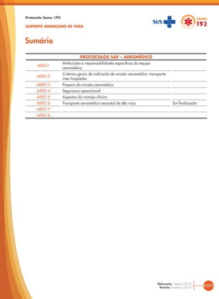 PROTOCOLOS SAV – AEROMÉDICO
AERO1
Atribuições e responsabilidades específicas da equipe
aeromédica
AERO 2
Critérios gerais de indicação de missão aeromédica: transporte
inter-hospitalar
AERO 3 Preparo da missão aeromédica
AERO 4 Segurança operacional
AERO 5 Aspectos do manejo clínico
AERO 6 Transporte aeromédico neonatal de alto risco Em finalização
AERO 7
AERO 8
Sumário
Protocolo Samu 192
SUPORTE AVANÇADO DE VIDA
11/11
Elaboração: Agosto/2014
Revisão: Fevereiro/2016
 