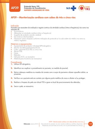 Protocolo Samu 192
Protocolos de Procedimentos
SUPORTE AVANÇADO DE VIDA
Este protocolo foi pautado nas mais recentes evidências científicas disponíveis.
Adaptações são permitidas de acordo com as particularidades dos serviços.
Elaboração: Janeiro/2016
AP39
AP39 – Monitorização cardíaca com cabos de três e cinco vias
1/3
AP39 – Monitorização cardíaca com cabos de três e cinco vias
Indicação
Pacientes que necessitem de avaliação e registro contínuo da atividade cardíaca (ritmo e frequência), tais como nas
situações de:
• Inconsciência
• Alterações na atividade cardíaca (ritmo e frequência)
• Suspeita de acidente vascular cerebral
• Dor torácica não-traumática
• Quaisquer outras situações conforme indicação do protocolo e/ou sob ordem do médico na cena ou
médico regulador
Materiais e equipamentos
• Equipamento de proteção individual (EPI) obrigatório
• Monitor de eletrocardiograma (ECG)
• Cabo - paciente ECG três ou cinco vias
• Álcool 70%
• Gaze
• Eletrodos
• Gel para ECG, se necessário
• Material para tricotomia (se necessário)
Procedimento
1. Utilizar EPI obrigatório;
2. Identificar-se e explicar o procedimento ao paciente, na medida do possível;
3. Retirar adereços metálicos ou moedas do contato com o corpo do paciente e afastar aparelho celular, se
presentes;
4. Verificar se o paciente está em contato com alguma parte metálica da maca e afastar e/ou proteger;
5. Realizar a limpeza da pele com álcool 70% e gaze no local de posicionamento dos eletrodos;
6. Secar a pele, se necessário;
 