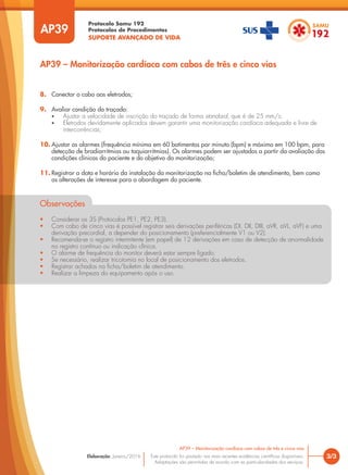 Protocolo Samu 192
Protocolos de Procedimentos
SUPORTE AVANÇADO DE VIDA
Este protocolo foi pautado nas mais recentes evidências científicas disponíveis.
Adaptações são permitidas de acordo com as particularidades dos serviços.
Elaboração: Janeiro/2016
AP39
AP39 – Monitorização cardíaca com cabos de três e cinco vias
3/3
AP39 – Monitorização cardíaca com cabos de três e cinco vias
8. Conectar o cabo aos eletrodos;
9. Avaliar condição do traçado:
• Ajustar a velocidade de inscrição do traçado de forma standard, que é de 25 mm/s;
• Eletrodos devidamente aplicados devem garantir uma monitorização cardíaca adequada e livre de
intercorrências;
10. Ajustar os alarmes (frequência mínima em 60 batimentos por minuto (bpm) e máximo em 100 bpm, para
detecção de bradiarritmias ou taquiarritmias). Os alarmes podem ser ajustados a partir da avaliação das
condições clínicas do paciente e do objetivo da monitorização;
11. Registrar a data e horário da instalação da monitorização na ficha/boletim de atendimento, bem como
as alterações de interesse para a abordagem do paciente.
Observações
• Considerar os 3S (Protocolos PE1, PE2, PE3).
• Com cabo de cinco vias é possível registrar seis derivações periféricas (DI, DII, DIII, aVR, aVL, aVF) e uma
derivação precordial, a depender do posicionamento (preferencialmente V1 ou V2).
• Recomenda-se o registro intermitente (em papel) de 12 derivações em caso de detecção de anormalidade
no registro contínuo ou indicação clínica.
• O alarme de frequência do monitor deverá estar sempre ligado.
• Se necessário, realizar tricotomia no local de posicionamento dos eletrodos.
• Registrar achados na ficha/boletim de atendimento.
• Realizar a limpeza do equipamento após o uso.
 