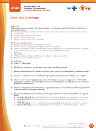 Protocolo Samu 192
Protocolos de Procedimentos
SUPORTE AVANÇADO DE VIDA
Este protocolo foi pautado nas mais recentes evidências científicas disponíveis.
Adaptações são permitidas de acordo com as particularidades dos serviços.
Elaboração: Janeiro/2016
AP40
AP40 – ECG 12 Derivações
1/3
AP40 – ECG 12 Derivações
Indicação
Todos os pacientes que necessitem de avaliação e registro intermitente em papel da atividade cardíaca (ritmo e
frequência), tais como:
• Qualquer sinal de anomalia da atividade cardíaca (ritmo e frequência) durante monitorização contínua
• Inconsciência
• Suspeita de acidente vascular cerebral
• Dor torácica não-traumática
• Outros, conforme indicação do protocolo
Materiais e equipamentos
• Equipamento de proteção individual (EPI) obrigatório
• Eletrocardiógrafo com papel para registro e com o cabo-paciente
• Quatro braçadeiras ou quatro eletrodos adesivos para os membros; seis eletrodos descartáveis (ou peras)
para o tórax, de acordo com o modelo de equipamento disponível no serviço
• Gazes
• Álcool 70%
• Gel para eletroencefalograma (ECG), de acordo com modelo do aparelho
• Material de tricotomia (se necessário)
Procedimento
1. Utilizar EPI obrigatório;
2. Identificar-se e explicar o procedimento ao paciente à medida do possível;
3. Retirar adereços metálicos ou moedas do contato com o corpo do paciente e afastar aparelhos celulares;
4. Verificar se o paciente está em contato com alguma parte metálica da maca e afastar e/ou proteger;
5. Abaixar a cabeceira, exceção aos casos de contraindicação e/ou quando o paciente não tolerar tal
posição (por exemplo, casos de congestão pulmonar, exacerbação de doença pulmonar pré-existente ou
hipertensão intracraniana);
6. Realizar a limpeza da pele com álcool 70% e gaze no local de posicionamento dos eletrodos (face interna
distal dos membros superiores e inferiores);
7. Posicionar as braçadeiras nos membros usando gel para ECG ou os eletrodos descartáveis, da seguinte
forma:
• Vermelho (RA-Right Arm) na linha infraclavicular média direita (lado direito superior) ou braço direito;
• Amarelo (LA-Left Arm) na linha infraclavicular média esquerda (lado esquerdo superior) ou braço
esquerdo;
• Verde (LL-Left Leg) na linha infradiafragmática esquerda (lado esquerdo inferior) ou perna esquerda;
• Preto (RL-Right Leg) na linha infradiafragmática direita (próximo à crista ilíaca) ou perna direita;
 
