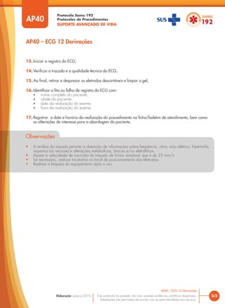 Protocolo Samu 192
Protocolos de Procedimentos
SUPORTE AVANÇADO DE VIDA
Este protocolo foi pautado nas mais recentes evidências científicas disponíveis.
Adaptações são permitidas de acordo com as particularidades dos serviços.
Elaboração: Janeiro/2016
AP40
AP40 – ECG 12 Derivações
3/3
AP40 – ECG 12 Derivações
13. Iniciar o registro do ECG;
14. Verificar o traçado e a qualidade técnica do ECG;
15. Ao final, retirar e desprezar os eletrodos descartáveis e limpar o gel;
16. Identificar a fita ou folha de registro do ECG com:
• nome completo do paciente;
• idade do paciente;
• data da realização do exame;
• hora da realização do exame;
17. Registrar a data e horário da realização do procedimento na ficha/boletim de atendimento, bem como
as alterações de interesse para a abordagem do paciente.
Observações
• A análise do traçado permite a obtenção de informações sobre frequência, ritmo, eixo elétrico, hipertrofia,
isquemia (ou necrose) e alterações metabólicas, tóxicas e/ou eletrolíticas.
• Ajustar a velocidade de inscrição do traçado de forma standard, que é de 25 mm/s.
• Se necessário, realizar tricotomia no local de posicionamento dos eletrodos.
• Realizar a limpeza do equipamento após o uso.
 