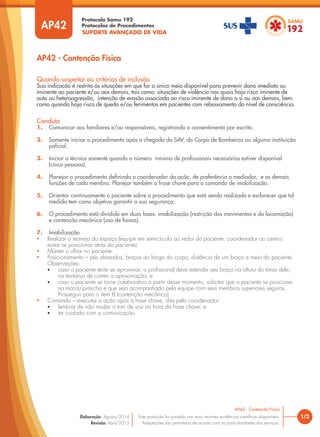 SUPORTE AVANÇADO DE VIDA
Protocolo Samu 192
Protocolos de Procedimentos
AP42 - Contenção Física
1/3
AP42 - Contenção Física
Este protocolo foi pautado nas mais recentes evidências científicas disponíveis.
Adaptações são permitidas de acordo com as particularidades dos serviços.
Elaboração: Agosto/2014
Revisão: Abril/2015
AP42
Conduta
1. Comunicar aos familiares e/ou responsáveis, registrando o consentimento por escrito.
2. Somente iniciar o procedimento após a chegada do SAV, do Corpo de Bombeiros ou alguma instituição
policial.
3. Iniciar a técnica somente quando o número mínimo de profissionais necessários estiver disponível
(cinco pessoas).
4. Planejar o procedimento definindo o coordenador da ação, de preferência o mediador, e as demais
funções de cada membro. Planejar também a frase chave para o comando de imobilização.
5. Orientar continuamente o paciente sobre o procedimento que está sendo realizado e esclarecer que tal
medida tem como objetivo garantir a sua segurança.
6. O procedimento está dividido em duas fases: imobilização (restrição dos movimentos e da locomoção)
e contenção mecânica (uso de faixas).
7. Imobilização
• Realizar o manejo do espaço (equipe em semicírculo ao redor do paciente; coordenador ao centro;
evitar se posicionar atrás do paciente).
• Manter o olhar no paciente.
• Posicionamento – pés afastados, braços ao longo do corpo, distância de um braço e meio do paciente.
Observações:
• caso o paciente tente se aproximar, o profissional deve estender seu braço na altura do tórax dele,
na tentativa de conter a aproximação; e
• caso o paciente se torne colaborativo a partir desse momento, solicitar que o paciente se posicione
na maca/prancha e que seja acompanhado pela equipe com seus membros superiores seguros.
Prosseguir para o item 8 (contenção mecânica).
• Comando – executar a ação após a frase chave, dita pelo coordenador:
• lembrar de não mudar o tom de voz na hora da frase chave; e
• ter cuidado com a comunicação.
Quando suspeitar ou critérios de inclusão
Sua indicação é restrita às situações em que for o único meio disponível para prevenir dano imediato ou
iminente ao paciente e/ou aos demais, tais como: situações de violência nas quais haja risco iminente de
auto ou heteroagressão, intenção de evasão associada ao risco iminente de dano a si ou aos demais, bem
como quando haja risco de queda e/ou ferimentos em pacientes com rebaixamento do nível de consciência.
 