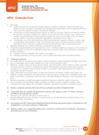 Protocolo Samu 192
Protocolos de Procedimentos
SUPORTE AVANÇADO DE VIDA
2/3
AP42 - Contenção Física
Este protocolo foi pautado nas mais recentes evidências científicas disponíveis.
Adaptações são permitidas de acordo com as particularidades dos serviços.
Elaboração: Agosto/2014
Revisão: Abril/2015
AP42
AP42 - Contenção Física
• Execução:
• profissionais ao lado do paciente devem segurar os membros superiores. Segurar o punho com
ambas as mãos e colocar a articulação do cotovelo do paciente abaixo de sua axila prendendo-a
sob o seu tórax. Manter o membro do paciente afastado;
• profissionais na linha diagonal devem segurar os membros inferiores. Agachar ao lado do membro
do paciente, mantendo o joelho mais próximo ao paciente apoiado no chão. Usar o braço mais
próximo ao paciente para envolver a região posterior da coxa, posicionando a mão na região
patelar. Utilizar o outro braço estendido, segurando o tornozelo contra o chão; e
• coordenador, ao centro, posiciona-se por trás do paciente para segurar a cabeça e o tórax, após
a imobilização dos membros. Passar um dos braços por baixo da axila do paciente e fixá-lo na
extensão do tórax. Posicionar a palma da mão livre (outro braço) sobre a fronte do paciente.
• Elevação: elevação dos membros inferiores e suspensão do paciente.
• Transporte e posicionamento na maca/prancha: com os membros suspensos e seguros e com o tórax e a
cabeça apoiados no tórax do coordenador, posicionar o paciente sobre a maca/prancha, mantendo a
posição anatômica:
• membros inferiores afastados (fixar joelho e tornozelo); e
• membros superiores ao longo do tronco com as palmas das mãos para cima (fixar punhos).
1. Contenção mecânica
• O coordenador (ou o profissional que apoia cabeça e tórax) é o responsável pela passagem das faixas.
• Iniciar a passagem da faixa pelo membro com maior risco do paciente soltar.
• Membros – passar a faixa por baixo da articulação, com nó na parte anterior. Amarrar a faixa na lateral
da maca/prancha e manter a imobilização manual. Nos membros superiores a faixa deve envolver
os punhos e nos membros inferiores deve envolver os tornozelos. Evitar hiperextensão dos membros e
compressão do plexo braquial.
• Tórax: última faixa a ser posicionada, na altura dos mamilos nos homens e abaixo das mamas nas
mulheres. Amarrar nas laterais da maca/prancha. Não posicionar a faixa sobre o diafragma para não
limitar a ventilação. A elevação natural do tronco não deve ultrapassar 30 graus. Evitar compressão de
tórax.
• Somente suspender a imobilização após reavaliar as fixações e refazê-las quando necessário.
• Caso o paciente consiga liberar ambos os braços ou ambas as pernas, deve-se contê-los juntos,
imediatamente, para, depois de controlada a situação, separá-los e proceder novamente a técnica.
2. Realizar avaliação primária (Protocolo AC1) e avaliação secundária (Protocolo AC2).
3. O paciente deve ser mantido sob observação contínua, com registro a cada 15 minutos, durante o
período em que permanecer contido:
• monitorar o seu nível de consciência e sinais vitais; e
• observar pele perfusão para identificar eventual ocorrência de garroteamentos e lesões locais ou nos
membros contidos do paciente.
4. Na presença do SAV, administrar Haloperidol 5mg IM tão logo seja possível após a contenção ter sido
completada se o paciente continuar se debatendo.
5. Realizar contato com a regulação médica para comunicar a situação clínica atualizada, orientações e
para definição do encaminhamento.
 