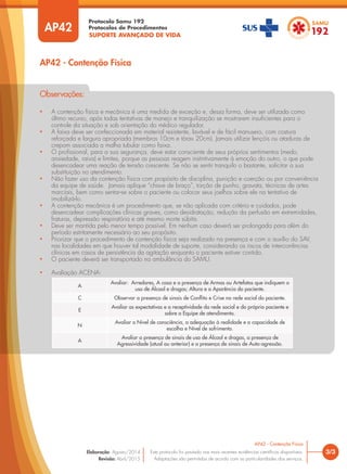 SUPORTE AVANÇADO DE VIDA
Protocolo Samu 192
Protocolos de Procedimentos
• A contenção física e mecânica é uma medida de exceção e, dessa forma, deve ser utilizada como
último recurso, após todas tentativas de manejo e tranquilização se mostrarem insuficientes para o
controle da situação e sob orientação do médico regulador.
• A faixa deve ser confeccionada em material resistente, lavável e de fácil manuseio, com costura
reforçada e largura apropriada (membros 10cm e tórax 20cm). Jamais utilizar lençóis ou ataduras de
crepom associada a malha tubular como faixa.
• O profissional, para a sua segurança, deve estar consciente de seus próprios sentimentos (medo,
ansiedade, raiva) e limites, porque as pessoas reagem instintivamente à emoção do outro, o que pode
desencadear uma reação de tensão crescente. Se não se sentir tranquilo o bastante, solicitar a sua
substituição no atendimento.
• Não fazer uso da contenção física com propósito de disciplina, punição e coerção ou por conveniência
da equipe de saúde. Jamais aplique “chave de braço”, torção de punho, gravata, técnicas de artes
marciais, bem como sentar-se sobre o paciente ou colocar seus joelhos sobre ele na tentativa de
imobilizá-lo.
• A contenção mecânica é um procedimento que, se não aplicada com critério e cuidados, pode
desencadear complicações clínicas graves, como desidratação, redução da perfusão em extremidades,
fraturas, depressão respiratória e até mesmo morte súbita.
• Deve ser mantida pelo menor tempo possível. Em nenhum caso deverá ser prolongada para além do
período estritamente necessário ao seu propósito.
• Priorizar que o procedimento de contenção física seja realizado na presença e com o auxílio do SAV,
nas localidades em que houver tal modalidade de suporte, considerando os riscos de intercorrências
clínicas em casos de persistência da agitação enquanto o paciente estiver contido.
• O paciente deverá ser transportado na ambulância do SAMU.
• Avaliação ACENA:
Observações:
AP42 - Contenção Física
3/3
AP42 - Contenção Física
Este protocolo foi pautado nas mais recentes evidências científicas disponíveis.
Adaptações são permitidas de acordo com as particularidades dos serviços.
Elaboração: Agosto/2014
Revisão: Abril/2015
AP42
A
Avaliar: Arredores, A casa e a presença de Armas ou Artefatos que indiquem o
uso de Álcool e drogas; Altura e a Aparência do paciente.
C Observar a presença de sinais de Conflito e Crise na rede social do paciente.
E
Avaliar as expectativas e a receptividade da rede social e do próprio paciente e
sobre a Equipe de atendimento.
N
Avaliar o Nível de consciência, a adequação à realidade e a capacidade de
escolha e Nível de sofrimento.
A
Avaliar a presença de sinais de uso de Álcool e drogas, a presença de
Agressividade (atual ou anterior) e a presença de sinais de Auto-agressão.
 