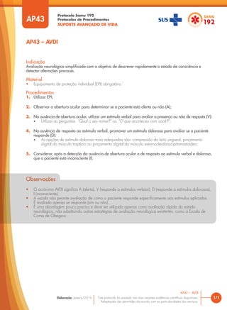 Protocolo Samu 192
Protocolos de Procedimentos
SUPORTE AVANÇADO DE VIDA
Este protocolo foi pautado nas mais recentes evidências científicas disponíveis.
Adaptações são permitidas de acordo com as particularidades dos serviços.
Elaboração: Janeiro/2016
AP43
AP43 – AVDI
1/1
AP43 – AVDI
Indicação
Avaliação neurológica simplificada com o objetivo de descrever rapidamente o estado de consciência e
detectar alterações precoces.
Material
• Equipamento de proteção individual (EPI) obrigatório
Procedimentos
1. Utilizar EPI;
2. Observar a abertura ocular para determinar se o paciente está alerta ou não (A);
3. Na ausência de abertura ocular, utilizar um estimulo verbal para avaliar a presença ou não de resposta (V):
• Utilizar as perguntas: “Qual o seu nome?” ou “O que aconteceu com você?”;
4. Na ausência de resposta ao estimulo verbal, promover um estímulo doloroso para avaliar se o paciente
responde (D):
• As opções de estímulo doloroso mais adequadas são: compressão do leito ungueal, pinçamento
digital do músculo trapézio ou pinçamento digital do músculo esternocleidooccipitomastoideo;
5. Considerar, após a detecção da ausência de abertura ocular e de resposta ao estímulo verbal e doloroso,
que o paciente está inconsciente (I).
Observações
• O acrônimo AVDI significa A (alerta), V (responde a estímulos verbais), D (responde a estímulos dolorosos),
I (inconsciente).
• A escala não permite avaliação de como o paciente responde especificamente aos estímulos aplicados.
É avaliado apenas se responde (sim ou não).
• É uma abordagem pouco precisa e deve ser utilizada apenas como avaliação rápida do estado
neurológico, não substituindo outras estratégias de avaliação neurológica existentes, como a Escala de
Coma de Glasgow.
Observações
• O acrônimo AVDI significa A (alerta), V (responde a estímulos verbais), D (responde a estímulos dolorosos),
I (inconsciente).
• A escala não permite avaliação de como o paciente responde especificamente aos estímulos aplicados.
É avaliado apenas se responde (sim ou não).
A escala não permite avaliação de como o paciente responde especifi
A escala não per
• É uma abordagem pouco precisa e deve ser utilizada apenas como avaliação rápida do estado
É avaliado apenas se responde (sim ou não).
É avaliado apenas se responde (sim ou não).
neurológico, não substituindo outras estratégias de avaliação neurológica existentes, como a Escala de
Coma de Glasgow.
 