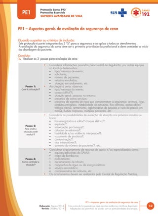 SUPORTE AVANÇADO DE VIDA
Protocolo Samu 192
Protocolos Especiais
Quando suspeitar ou critérios de inclusão:
Este protocolo é parte integrante dos 3 “S” para a segurança e se aplica a todos os atendimentos.
A avaliação da segurança da cena deve ser a primeira prioridade do profissional e deve anteceder o início
da abordagem do paciente.
Conduta:
1. Realizar os 3 passos para avaliação da cena
PE1 – Aspectos gerais de avaliação da segurança de cena
Passo 1:
Qual é a situação?
• Considerar informações passadas pela Central de Regulação, por outras equipes
no local ou testemunhas:
• tipo/natureza de evento;
• solicitante;
• número de pacientes;
• veículos envolvidos;
• situação em andamento, etc.
• Ao chegar à cena, observar:
• tipo/natureza do evento;
• acesso (difícil?);
• situação geral: pessoas no entorno;
• presença de outros serviços;
• presença de agentes de risco que comprometam a segurança: animais, fogo,
produtos perigosos, instabilidade de estruturas, fios elétricos, acesso difícil,
tráfego intenso, armamento, aglomeração de pessoas e risco de pânico em
massa, fluidos corporais, múltiplos pacientes, etc.
Passo 2:
Para onde a
situação pode
evoluir?
• Considerar as possibilidades de evolução da situação nos próximos minutos ou
horas:
• fios energizados e soltos? choque elétrico?;
• explosão?;
• intoxicação por fumaça?;
• colapso de estruturas?;
• hostilidade e/ou violência interpessoal?;
• vazamento de produtos?;
• contaminação?;
• vias intransitáveis?;
• aumento do número de pacientes?, etc.
Passo 3:
Como controlar a
situação?
• Considerar o acionamento de recursos de apoio e/ou especializados como:
• equipes adicionais do SAMU;
• corpo de bombeiros;
• policiamento;
• departamento de trânsito;
• companhia de água ou de energia elétrica;
• serviço aeromédico;
• concessionária de rodovias, etc.
• Os acionamentos devem ser realizados pela Central de Regulação Médica.
PE1
1/2
PE1 – Aspectos gerais de avaliação da segurança de cena
Este protocolo foi pautado nas mais recentes evidências científicas disponíveis.
Adaptações são permitidas de acordo com as particularidades dos serviços.
Elaboração: Agosto/2014
Revisão: Outubro/2014
PE1
 