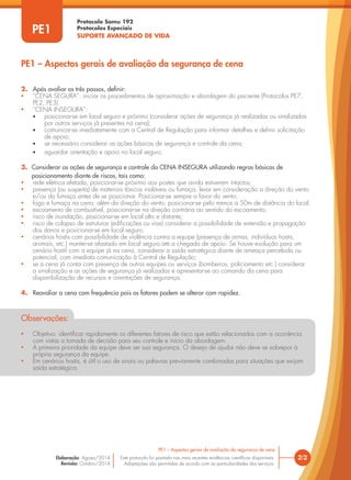 Protocolo Samu 192
Protocolos Especiais
SUPORTE AVANÇADO DE VIDA
Este protocolo foi pautado nas mais recentes evidências científicas disponíveis.
Adaptações são permitidas de acordo com as particularidades dos serviços.
Elaboração: Agosto/2014
Revisão: Outubro/2014
2/2
Este protocolo foi pautado nas mais recentes evidências científicas disponíveis.
Adaptações são permitidas de acordo com as particularidades dos serviços.
Elaboração: Agosto/2014
Revisão: Outubro/2014
PE1
2. Após avaliar os três passos, definir:
• “CENA SEGURA”: iniciar os procedimentos de aproximação e abordagem do paciente (Protocolos PE7,
PE2, PE3).
• “CENA INSEGURA”:
• posicionar-se em local seguro e próximo (considerar ações de segurança já realizadas ou sinalizadas
por outros serviços já presentes na cena);
• comunicar-se imediatamente com a Central de Regulação para informar detalhes e definir solicitação
de apoio;
• se necessário considerar as ações básicas de segurança e controle da cena;
• aguardar orientação e apoio no local seguro.
3. Considerar as ações de segurança e controle da CENA INSEGURA utilizando regras básicas de
posicionamento diante de riscos, tais como:
• rede elétrica afetada, posicionar-se próximo aos postes que ainda estiverem intactos;
• presença (ou suspeita) de materiais tóxicos inaláveis ou fumaça, levar em consideração a direção do vento
e/ou da fumaça antes de se posicionar. Posicionar-se sempre a favor do vento;
• fogo e fumaça na cena, além da direção do vento, posicionar-se pelo menos a 50m de distância do local;
• escoamento de combustível, posicionar-se na direção contrária ao sentido do escoamento;
• risco de inundação, posicionar-se em local alto e distante;
• risco de colapso de estruturas (edificações ou vias) considerar a possibilidade de extensão e propagação
dos danos e posicionar-se em local seguro;
• cenários hostis com possibilidade de violência contra a equipe (presença de armas, indivíduos hostis,
animais, etc.) manter-se afastado em local seguro até a chegada de apoio. Se houve evolução para um
cenário hostil com a equipe já na cena, considerar a saída estratégica diante de ameaça percebida ou
potencial, com imediata comunicação à Central de Regulação;
• se a cena já conta com presença de outras equipes ou serviços (bombeiros, policiamento etc.) considerar
a sinalização e as ações de segurança já realizadas e apresentar-se ao comando da cena para
disponibilização de recursos e orientações de segurança.
4. Reavaliar a cena com frequência pois os fatores podem se alterar com rapidez.
PE1 – Aspectos gerais de avaliação da segurança de cena
PE1 – Aspectos gerais de avaliação da segurança de cena
Observações:
• Objetivo: identificar rapidamente os diferentes fatores de risco que estão relacionados com a ocorrência
com vistas a tomada de decisão para seu controle e inicio da abordagem.
• A primeira prioridade da equipe deve ser sua segurança. O desejo de ajudar não deve se sobrepor à
própria segurança da equipe.
• Em cenários hostis, é útil o uso de sinais ou palavras previamente combinadas para situações que exijam
saída estratégica.
 