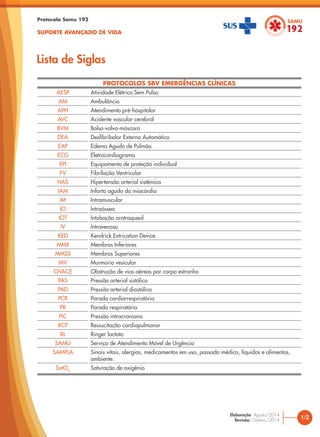 Protocolo Samu 192
SUPORTE AVANÇADO DE VIDA
PROTOCOLOS SBV EMERGÊNCIAS CLÍNICAS
AESP Atividade Elétrica Sem Pulso
AM Ambulância
APH Atendimento pré-hospitalar
AVC Acidente vascular cerebral
BVM Bolsa-valva-máscara
DEA Desfibrilador Externo Automático
EAP Edema Agudo de Pulmão
ECG Eletrocardiograma
EPI Equipamento de proteção individual
FV Fibrilação Ventricular
HAS Hipertensão arterial sistêmica
IAM Infarto agudo do miocárdio
IM Intramuscular
IO Intraóssea
IOT Intubação orotraqueal
IV Intravenoso
KED Kendrick Extrication Device
MMII Membros Inferiores
MMSS Membros Superiores
MV Murmúrio vesicular
OVACE Obstrução de vias aéreas por corpo estranho
PAS Pressão arterial sistólica
PAD Pressão arterial diastólica
PCR Parada cardiorrespiratória
PR Parada respiratória
PIC Pressão intracraniana
RCP Ressucitação cardiopulmonar
RL Ringer lactato
SAMU Serviço de Atendimento Móvel de Urgência
SAMPLA Sinais vitais, alergias, medicamentos em uso, passado médico, líquidos e alimentos,
ambiente.
SatO2
Saturação de oxigênio
Lista de Siglas
1/2
Elaboração: Agosto/2014
Revisão: Outubro/2014
 
