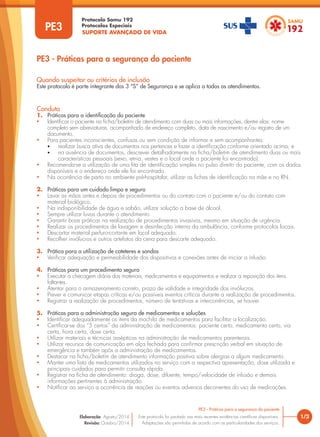 SUPORTE AVANÇADO DE VIDA
Protocolo Samu 192
Protocolos Especiais
PE3 - Práticas para a segurança do paciente
1/3
PE3 - Práticas para a segurança do paciente
Este protocolo foi pautado nas mais recentes evidências científicas disponíveis.
Adaptações são permitidas de acordo com as particularidades dos serviços.
Elaboração: Agosto/2014
Revisão: Outubro/2014
PE3
Conduta
1. Práticas para a identificação do paciente
• Identificar o paciente na ficha/boletim de atendimento com duas ou mais informações, dentre elas: nome
completo sem abreviaturas, acompanhado de endereço completo, data de nascimento e/ou registro de um
documento.
• Para pacientes inconscientes, confusas ou sem condição de informar e sem acompanhantes:
• realizar busca ativa de documentos nos pertences e fazer a identificação conforme orientado acima; e
• na ausência de documentos, descrever detalhadamente na ficha/boletim de atendimento duas ou mais
características pessoais (sexo, etnia, vestes e o local onde o paciente foi encontrado).
• Recomenda-se a utilização de uma fita de identificação simples no pulso direito do paciente, com os dados
disponíveis e o endereço onde ele foi encontrado.
• Na ocorrência de parto no ambiente pré-hospitalar, utilizar as fichas de identificação na mãe e no RN.
2. Práticas para um cuidado limpo e seguro
• Lavar as mãos antes e depois de procedimentos ou do contato com o paciente e/ou do contato com
material biológico.
• Na indisponibilidade de água e sabão, utilizar solução a base de álcool.
• Sempre utilizar luvas durante o atendimento.
• Garantir boas práticas na realização de procedimentos invasivos, mesmo em situação de urgência.
• Realizar os procedimentos de lavagem e desinfecção interna da ambulância, conforme protocolos locais.
• Descartar material perfuro-cortante em local adequado.
• Recolher invólucros e outros artefatos da cena para descarte adequado.
3. Prática para a utilização de cateteres e sondas
• Verificar adequação e permeabilidade dos dispositivos e conexões antes de iniciar a infusão.
4. Práticas para um procedimento seguro
• Executar a checagem diária dos materiais, medicamentos e equipamentos e realizar a reposição dos itens
faltantes.
• Atentar para o armazenamento correto, prazo de validade e integridade dos invólucros.
• Prever e comunicar etapas críticas e/ou possíveis eventos críticos durante a realização de procedimentos.
• Registrar a realização de procedimentos, número de tentativas e intercorrências, se houver.
5. Práticas para a administração segura de medicamentos e soluções
• Identificar adequadamente os itens da mochila de medicamentos para facilitar a localização.
• Certificar-se dos “5 certos” da administração de medicamentos: paciente certo, medicamento certo, via
certa, hora certa, dose certa.
• Utilizar materiais e técnicas assépticas na administração de medicamentos parenterais.
• Utilizar recursos de comunicação em alça fechada para confirmar prescrição verbal em situação de
emergência e também após a administração de medicamentos.
• Destacar na ficha/boletim de atendimento informação positiva sobre alergias a algum medicamento.
• Manter uma lista de medicamentos utilizados no serviço com a respectiva apresentação, dose utilizada e
principais cuidados para permitir consulta rápida.
• Registrar na ficha de atendimento: droga, dose, diluente, tempo/velocidade de infusão e demais
informações pertinentes à administração.
• Notificar ao serviço a ocorrência de reações ou eventos adversos decorrentes do uso de medicações.
Quando suspeitar ou critérios de inclusão
Este protocolo é parte integrante dos 3 “S” de Segurança e se aplica a todos os atendimentos.
 