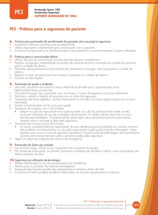 Protocolo Samu 192
Protocolos Especiais
SUPORTE AVANÇADO DE VIDA
2/3
PE3 - Práticas para a segurança do paciente
Este protocolo foi pautado nas mais recentes evidências científicas disponíveis.
Adaptações são permitidas de acordo com as particularidades dos serviços.
Elaboração: Agosto/2014
Revisão: Outubro/2014
PE3
PE3 - Práticas para a segurança do paciente
6. Práticas para promoção do envolvimento do paciente com sua própria segurança
• Incentivar e valorizar a presença do acompanhante.
• Utilizar linguagem compreensível para comunicação com o paciente.
• Comunicar ao paciente e/ou familiares todos os procedimentos e encaminhamentos a serem realizados.
7. Práticas para a comunicação efetiva
• Utilizar recursos de comunicação em alça fechada durante o atendimento.
• Realizar a passagem sistematizada do quadro do paciente durante a transição do cuidado do paciente
para a unidade de destino.
• Preencher adequadamente a ficha/boletim de atendimento e entregar uma cópia para a unidade de
destino.
• Registrar o nome do profissional que recebeu o paciente na unidade de destino.
• Escrever em letra legível.
8. Prevenção de queda e acidentes
• Na cena, aproximar ao máximo a maca retrátil do local onde está o paciente para evitar
deslocamento longo na prancha.
• Na prancha longa, fixar o paciente com, no mínimo, 3 cintos de segurança (3 pontos diferentes).
• Na maca, realizar a fixação do paciente com os cintos de segurança.
• Transportar pacientes agitados, contidos fisicamente ou com alto risco para queda sempre com a maca
rebaixada.
• Anotar na ficha/boletim se há risco para queda.
• Transporte de crianças com < de 6 meses:
• sempre no colo do responsável e na ausência deste, no colo do profissional de saúde, exceto
se houver indicação de uso de incubadora de transporte. Os adultos devem estar com os cintos
devidamente afivelados. O profissional de enfermagem deve permanecer próximo para manter
atenção sobre o paciente e zelar pela segurança.
• Transporte de crianças acima de 6 meses:
• na maca, acompanhadas do responsável. Se essa atitude provocar ansiedade nas crianças menores,
elas poderão ser transportadas no colo pelo responsável ou pelo profissional de enfermagem. Todos
deverão estar com os cintos de segurança afivelados. O profissional de enfermagem deve permanecer
próximo para manter atenção sobre o paciente e zelar pela segurança.
• Seguir as regras de condução de veículos de emergência.
9. Prevenção de úlcera por pressão
• Na prancha longa, utilizar coxins nos pontos mais suscetíveis à pressão.
• No transporte prolongado, se possível, promover a mudança de decúbito e utilizar coxins ou proteção nas
áreas corpóreas de risco.
10. Segurança na utilização de tecnologia
• Manter habilidades no uso dos equipamentos da ambulância.
• Atentar para a condição das baterias recarregáveis.
• Assegurar boa fixação/guarda dos equipamentos e materiais dentro da AM.
• Comunicar à chefia qualquer problema relacionado ao uso dos equipamentos e materiais.
 