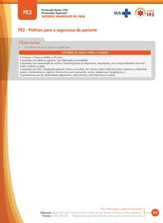 SUPORTE AVANÇADO DE VIDA
Protocolo Samu 192
Protocolos Especiais
• Os fatores de risco para a queda são:
Observações:
3/3
PE3 - Práticas para a segurança do paciente
Este protocolo foi pautado nas mais recentes evidências científicas disponíveis.
Adaptações são permitidas de acordo com as particularidades dos serviços.
Elaboração: Agosto/2014
Revisão: Outubro/2014
PE3
PE3 - Práticas para a segurança do paciente
FATORES DE RISCO PARA A QUEDA
• crianças < 5 anos e adultos > 65 anos;
• pacientes com declínio cognitivo, com depressão ou ansiedade;
• pacientes com necessidade de auxílio à marcha (pessoa ou dispositivo), amputações, com comprometimento sensorial
(visão, audição ou tato);
• pacientes com AVC, hipotensão postural, tontura, convulsão, dor intensa, baixo índice de massa corpórea ou obesidade
severa, incontinência ou urgência miccional ou para evacuação, artrite, osteoporose, hipoglicemia; e
• pacientes em uso de medicamentos depressores, antiarrítmicos, anti-histamínicos e outros.
 