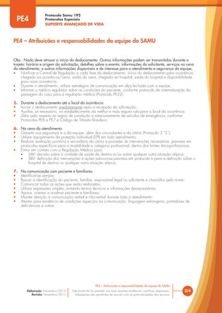 Protocolo Samu 192
Protocolos Especiais
SUPORTE AVANÇADO DE VIDA
Este protocolo foi pautado nas mais recentes evidências científicas disponíveis.
Adaptações são permitidas de acordo com as particularidades dos serviços.
Elaboração: Novembro/2015
Revisão: Novembro/2015
2/4
PE4 – Atribuições e responsabilidades da equipe do SAMU
PE4
Obs.: Nada deve atrasar o início do deslocamento. Outras informações podem ser transmitidas durante o
trajeto: horário e origem da solicitação, detalhes sobre o evento, informações do solicitante, serviços na cena
do atendimento, e outras informações disponíveis e de interesse para o atendimento e segurança da equipe;
• Notificar a Central de Regulação a cada fase do deslocamento: início do deslocamento para ocorrência,
chegada na ocorrência/cena, saída da cena, chegada ao hospital, saída do hospital e disponibilidade
para nova ocorrência;
• Durante o atendimento, utilizar estratégias de comunicação em alça fechada com a equipe;
• Informar o médico regulador sobre as condições do paciente, conforme protocolo de sistematização da
passagem do caso para a regulação médica (Protocolo PE22).
5. Durante o deslocamento até o local da ocorrência
• Iniciar o deslocamento imediatamente após a recepção da solicitação;
• Auxiliar, se necessário, no estabelecimento da melhor e mais segura rota para o local da ocorrência;
• Zelar pelo respeito às regras de condução e estacionamento de veículos de emergência, conforme
Protocolos PE6 e PE7 e Código de Trânsito Brasileiro.
6. Na cena do atendimento
• Garantir sua segurança e a da equipe, além dos circundantes e da vítima (Protocolo 3 “S”);
• Utilizar equipamento de proteção individual (EPI) em todo atendimento;
• Realizar avaliação primária e secundária da vítima e proceder às intervenções necessárias, previstas em
protocolos específicos para a modalidade e categoria profissional, dentro dos limites ético-profissionais;
• Entrar em contato com a Regulação Médica para:
• SAV: decisão sobre a unidade de saúde de destino e/ou sobre qualquer outra situação atípica;
• SBV: definição das intervenções e ações adicionais previstas em protocolo e para a definição sobre o
hospital de destino ou qualquer outra situação atípica.
7. Na comunicação com paciente e familiares
• Identificar-se sempre;
• Buscar a identificação do paciente, familiar, responsável legal ou solicitante e chamá-los pelo nome;
• Comunicar todas as ações que serão realizadas;
• Utilizar expressões simples, evitando termos técnicos e informações desnecessárias;
• Apoiar, orientar e acalmar paciente e familiares;
• Manter atenção à comunicação verbal e não-verbal durante todo o atendimento;
• Atentar para existência de condições especiais na comunicação: linguagem estrangeira, portadores de
deficiências e outras.
PE4 – Atribuições e responsabilidades da equipe do SAMU
 