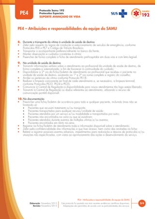 Protocolo Samu 192
Protocolos Especiais
SUPORTE AVANÇADO DE VIDA
Este protocolo foi pautado nas mais recentes evidências científicas disponíveis.
Adaptações são permitidas de acordo com as particularidades dos serviços.
Elaboração: Novembro/2015
Revisão: Novembro/2015
3/4
PE4 – Atribuições e responsabilidades da equipe do SAMU
PE4
PE4 – Atribuições e responsabilidades da equipe do SAMU
8. Durante o transporte da vítima à unidade de saúde de destino
• Zelar pelo respeito às regras de condução e estacionamento de veículos de emergência, conforme
Protocolos PE6 e PE7 e Código de Trânsito Brasileiro;
• Transportar o acompanhante preferencialmente no banco da frente;
• Manter observação e cuidados constantes à vítima;
• Preencher de forma completa a ficha de atendimento pré-hospitalar em duas vias e com letra legível.
9. Na unidade de saúde de destino
• Transmitir informações verbais sobre o atendimento ao profissional da unidade de saúde de destino, de
forma completa e sistematizada, a fim de favorecer à continuidade do cuidado;
• Disponibilizar a 2ª via da ficha/boletim de atendimento ao profissional que recebeu o paciente na
unidade de saúde de destino, anotando na 1ª e 2ª via nome completo e registro do conselho;
• Arrolar os pertences da vítima conforme Protocolo PE18;
• Realizar a limpeza concorrente ao final de cada atendimento e, se necessário, a limpeza terminal,
conforme Protocolos PE23, PE24 e PE25;
• Comunicar à Central de Regulação a disponibilidade para novos atendimentos tão logo esteja liberado;
• Transmitir à Central de Regulação os dados referentes ao atendimento, utilizando o recurso de
comunicação portátil disponível.
10. Na documentação
• Preencher uma ficha/boletim de ocorrência para todo e qualquer paciente, incluindo (mas não se
limitando a):
• Pacientes que recusam tratamento e/ou transporte;
• Pacientes transportados para qualquer recurso/unidade de saúde;
• Pacientes atendidos por um serviço e/ou modalidade e transportados por outro;
• Pacientes não encontrados na cena ou que se evadiram;
• Pacientes atendidos durante eventos de múltiplas vítimas e/ou eventos;
• Pacientes encontrados em óbito na cena.
• Registrar na ficha/boletim de atendimento toda a informação disponível sobre o atendimento;
• Zelar pela confidencialidade das informações a que tiver acesso, bem como das anotadas na ficha;
• Relatar e registrar possíveis eventos adversos, impedimentos para realização e desvios de protocolos e/ou
situações não especificadas, com vistas ao aprimoramento das ações e desenvolvimento do serviço.
 