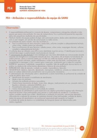 Protocolo Samu 192
Protocolos Especiais
SUPORTE AVANÇADO DE VIDA
Este protocolo foi pautado nas mais recentes evidências científicas disponíveis.
Adaptações são permitidas de acordo com as particularidades dos serviços.
Elaboração: Novembro/2015
Revisão: Novembro/2015
4/4
PE4 – Atribuições e responsabilidades da equipe do SAMU
PE4
PE4 – Atribuições e responsabilidades da equipe do SAMU
Observações
• A responsabilidade profissional é o conjunto de deveres, compromissos e obrigações atribuído a toda
pessoa que exerce uma profissão. Em caso de inobservância, fica o profissional passível de responder
pelos atos prejudiciais resultantes de suas atividades.
• Nenhum membro da equipe poderá divulgar, sem autorização prévia, dados sobre atendimento prestado,
com ou sem imagem, em veículos de comunicação ou redes sociais.
• As condições de asseio incluem, mas não se limitam a:
• Para os profissionais do sexo masculino: barba feita, uniforme completo e adequadamente fechado,
unhas curtas, cabelos presos (se indicado);
• Para os profissionais do sexo feminino: cabelos presos, unhas curtas, maquiagem discreta, uniforme
completo e adequadamente fechado;
• O uniforme deve ser utilizado como EPI e como identidade visual do serviço. A identificação funcional e
nominal deve seguir a padronização visual prevista em manual;
• A comunicação em alça fechada é uma estratégia que visa maior efetividade nas comunicações durante
situações de emergência e consequente redução de erros. Na prática, ela se baseia na formulação de
ordens precisas, claras e nominais dadas por um líder (ou chefe da equipe), sendo que cada membro
da equipe, quando solicitado, repete verbalmente a ordem antes de executá-la, caracterizando que
compreendeu a mensagem, e faz o mesmo após a execução, sinalizando que a ordem foi cumprida.
• IMPERÍCIA: ignorância, inabilidade, inexperiência, inaptidão, falta de qualificação técnica teórica ou
prática, ou ausência de conhecimentos elementares e básicos de uma profissão.
• IMPRUDÊNCIA: falta de atenção, cuidado ou cautela, imprevidência, descuido.
• NEGLIGÊNCIA: desleixo, descuido, desatenção, menosprezo, indolência, omissão ou inobservância do
dever em realizar determinado procedimento com as precauções necessárias;
• A sistematização das informações sobre o atendimento a serem transmitidas ao profissional da unidade de
saúde de destino deve incluir:
• Identificação da equipe e modalidade de atendimento;
• Idade e sexo do paciente;
• Achados da avaliação primária e secundária;
• História breve (mecanismo da lesão, sinais vitais, alergias, medicamentos em uso, passado médico,
líquidos e alimentos, ambiente [SAMPLA], etc.);
• Procedimentos efetuados e resultados obtidos;
• Outras informações pertinentes à continuidade do cuidado.
• A documentação do atendimento é parte essencial e seu objetivo primordial é registrar toda informação
disponível durante a fase pré-hospitalar para permitir a continuidade da assistência. Considera-se
registro completo aquele que contém: identificação e avaliação do paciente, intervenções efetuadas,
intercorrências e resposta do paciente ao tratamento durante a fase pré-hospitalar, unidade de destino,
dados da equipe de atendimento e do profissional responsável pela recepção no hospital.
• A unidade de saúde de destino e a modalidade de transporte devem ser determinados pelo
médico regulador.
 