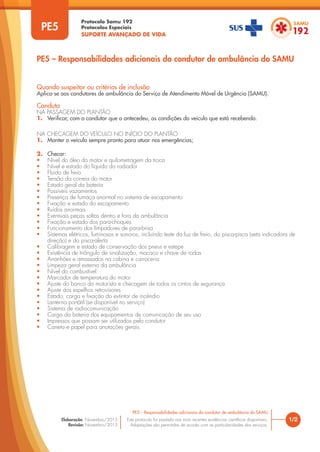 Protocolo Samu 192
Protocolos Especiais
SUPORTE AVANÇADO DE VIDA
Este protocolo foi pautado nas mais recentes evidências científicas disponíveis.
Adaptações são permitidas de acordo com as particularidades dos serviços.
Elaboração: Novembro/2015
Revisão: Novembro/2015
1/2
PE5 – Responsabilidades adicionais do condutor de ambulância do SAMU
PE5
PE5 – Responsabilidades adicionais do condutor de ambulância do SAMU
Quando suspeitar ou critérios de inclusão
Aplica-se aos condutores de ambulância do Serviço de Atendimento Móvel de Urgência (SAMU).
Conduta
NA PASSAGEM DO PLANTÃO
1. Verificar, com o condutor que o antecedeu, as condições do veículo que está recebendo.
NA CHECAGEM DO VEÍCULO NO INÍCIO DO PLANTÃO
1. Manter o veículo sempre pronto para atuar nas emergências;
2. Checar:
• Nível do óleo do motor e quilometragem da troca
• Nível e estado do líquido do radiador
• Fluido de freio
• Tensão da correia do motor
• Estado geral da bateria
• Possíveis vazamentos
• Presença de fumaça anormal no sistema de escapamento
• Fixação e estado do escapamento
• Ruídos anormais
• Eventuais peças soltas dentro e fora da ambulância
• Fixação e estado dos para-choques
• Funcionamento dos limpadores de para-brisa
• Sistemas elétricos, luminosos e sonoros, incluindo teste da luz de freio, do pisca-pisca (seta indicadora de
direção) e do pisca-alerta
• Calibragem e estado de conservação dos pneus e estepe
• Existência de triângulo de sinalização, macaco e chave de rodas
• Arranhões e amassados na cabina e carroceria
• Limpeza geral externa da ambulância
• Nível do combustível
• Marcador de temperatura do motor
• Ajuste do banco do motorista e checagem de todos os cintos de segurança
• Ajuste dos espelhos retrovisores
• Estado, carga e fixação do extintor de incêndio
• Lanterna portátil (se disponível no serviço)
• Sistema de radiocomunicação
• Carga da bateria dos equipamentos de comunicação de seu uso
• Impressos que possam ser utilizados pelo condutor
• Caneta e papel para anotações gerais.
 