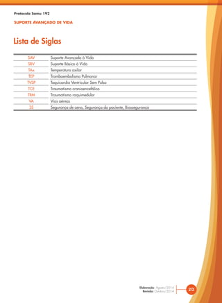 2/2
Elaboração: Agosto/2014
Revisão: Outubro/2014
SAV Suporte Avançado à Vida
SBV Suporte Básico à Vida
TAx Temperatura axilar
TEP Tromboembolismo Pulmonar
TVSP Taquicardia Ventricular Sem Pulso
TCE Traumatismo cranioencefálico
TRM Traumatismo raquimedular
VA Vias aéreas
3S Segurança de cena, Segurança do paciente, Biossegurança
Protocolo Samu 192
SUPORTE AVANÇADO DE VIDA
Lista de Siglas
 