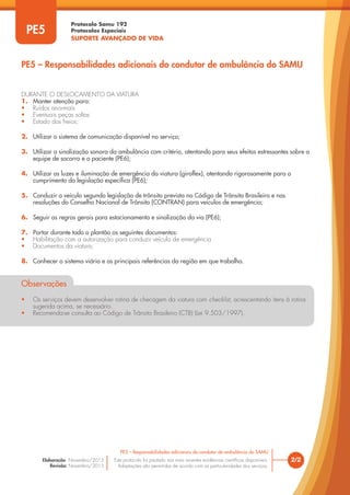Protocolo Samu 192
Protocolos Especiais
SUPORTE AVANÇADO DE VIDA
Este protocolo foi pautado nas mais recentes evidências científicas disponíveis.
Adaptações são permitidas de acordo com as particularidades dos serviços.
Elaboração: Novembro/2015
Revisão: Novembro/2015
2/2
PE5 – Responsabilidades adicionais do condutor de ambulância do SAMU
PE5
PE5 – Responsabilidades adicionais do condutor de ambulância do SAMU
DURANTE O DESLOCAMENTO DA VIATURA
1. Manter atenção para:
• Ruídos anormais
• Eventuais peças soltas
• Estado dos freios;
2. Utilizar o sistema de comunicação disponível no serviço;
3. Utilizar a sinalização sonora da ambulância com critério, atentando para seus efeitos estressantes sobre a
equipe de socorro e o paciente (PE6);
4. Utilizar as luzes e iluminação de emergência da viatura (giroflex), atentando rigorosamente para o
cumprimento da legislação específica (PE6);
5. Conduzir o veículo segundo legislação de trânsito prevista no Código de Trânsito Brasileiro e nas
resoluções do Conselho Nacional de Trânsito (CONTRAN) para veículos de emergência;
6. Seguir as regras gerais para estacionamento e sinalização da via (PE6);
7. Portar durante todo o plantão os seguintes documentos:
• Habilitação com a autorização para conduzir veículo de emergência
• Documentos da viatura;
8. Conhecer o sistema viário e as principais referências da região em que trabalha.
Observações
• Os serviços devem desenvolver rotina de checagem da viatura com checklist, acrescentando itens à rotina
sugerida acima, se necessário.
• Recomenda-se consulta ao Código de Trânsito Brasileiro (CTB) (Lei 9.503/1997).
 