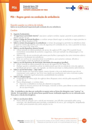 Protocolo Samu 192
Protocolos Especiais
SUPORTE AVANÇADO DE VIDA
Este protocolo foi pautado nas mais recentes evidências científicas disponíveis.
Adaptações são permitidas de acordo com as particularidades dos serviços.
Elaboração: Novembro/2015
Revisão: Novembro/2015
1/2
PE6 – Regras gerais na condução de ambulância
PE6
Quando suspeitar ou critérios de inclusão
Aplica-se ao profissional responsável pela condução de uma ambulância.
Conduta
1. Aspectos fundamentais
• “A segurança é prioridade máxima”: seja para o próprio condutor, equipe, paciente ou para pedestres e
demais veículos na via.
• Sobre o Código de Trânsito Brasileiro: o condutor sempre deverá seguir as resoluções e regras previstas no
Código de Trânsito Brasileiro (CTB).
• Sobre o número de passageiros na ambulância: o número de passageiros permitido na ambulância deve
ser igual ao número de assentos com cintos de segurança em condições de uso, mais o paciente na maca
também com cinto (CTB, artigo 65).
• Sobre o uso de dispositivos sonoros (sirene):
• Utilizar somente em efetiva prestação de serviço de urgência (CTB, artigo 29) e quando houver
momentânea necessidade de aumentar a segurança, como por exemplo nas ultrapassagens e nos
cruzamentos;
• Alternar o tipo de som produzido pela sirene para facilitar a percepção dos outros motoristas sobre a
presença e localização da ambulância;
• Evitar uso contínuo se o paciente estiver na ambulância, pois aumenta o estresse, dificulta a
comunicação e parte da avaliação do paciente.
• Sobre o uso de dispositivos de iluminação intermitente de emergência (giroflex):
• Utilizar somente em efetiva prestação de serviço de urgência (CTB, artigo 29);
• Desligar quando a ambulância estiver em deslocamento que não se caracterize como de urgência
(prestação de serviço), como, por exemplo, ao retornar para base ou deslocamentos administrativos.
• Sobre o uso do farol aceso – “Seja visto!”:
• Circular sempre com farol baixo ligado, mesmo durante o dia e em deslocamentos que não se
caracterizem como urgência. Isso torna mais rápida sua visualização por outros motoristas e pelos
pedestres, reduzindo significativamente a probabilidade de acidentes.
• Sobre as ultrapassagens:
• A ambulância em efetiva ação de urgência deve ultrapassar outros veículos pela esquerda (CTB,
art.29, VII, a).
• Para a ultrapassagem, o condutor deve:
• Posicionar a ambulância na faixa de rolamento à esquerda;
• Utilizar os recursos sonoros e de iluminação, incluindo os faróis, para alertar os outros condutores
de sua aproximação.
Obs.: A ambulância não deve ser conduzida no espaço entre as faixas de rolamento e nem “costurar” no
trânsito. Só é permitido o uso de outras faixas quando houver sinalização específica na via indicando outra
faixa para o veículo de emergência.
• Sobre o uso do pisca-alerta:
• Nunca deve ser utilizado com o veículo em movimento, pois dificulta a percepção pelos outros
motoristas, não identificando para que lado a ambulância irá virar e, por conseguinte, atrapalhando
um melhor posicionamento dos outros veículos na via.
PE6 – Regras gerais na condução de ambulância
 