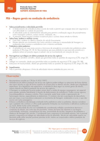 Protocolo Samu 192
Protocolos Especiais
SUPORTE AVANÇADO DE VIDA
Este protocolo foi pautado nas mais recentes evidências científicas disponíveis.
Adaptações são permitidas de acordo com as particularidades dos serviços.
Elaboração: Novembro/2015
Revisão: Novembro/2015
2/2
PE6 – Regras gerais na condução de ambulância
PE6
• Sobre procedimentos e velocidade permitida:
• O deslocamento da ambulância deve ocorrer de modo a permitir que a equipe atue com segurança e
com efetividade no cuidado do paciente;
• A velocidade pode ser extremamente reduzida para permitir a realização segura de procedimentos
como massagem cardíaca, acesso venoso, intubação, etc.;
• A interação verbal equipe/condutor é essencial para o sucesso dessa atitude no trânsito.
• Sobre frear, acelerar e realizar curvas:
• Evitar frear, acelerar ou alterar a direção do veículo bruscamente;
• Manter atenção aos movimentos dos outros veículos e antecipar a necessidade de frenagem ou
aceleração para conduzir a ambulância com a máxima suavidade.
• Preferência sobre pedestres:
• A ambulância com seus sinais sonoros e luminosos de emergência acionados tem preferência sobre
pedestres (CTB artigo 29, VII, b). Recomenda-se que essa preferência seja exercida somente se o
pedestre estiver em posição segura e estável, não se movimentando em situação de risco.
2. Prerrogativas e privilégios em efetiva prestação de serviço de urgência
• Ultrapassar um semáforo vermelho, desde que garantidas todas as questões de segurança (CTB, artigo 29,
VIII);
• Trafegar na contramão, desde que garantidas todas as questões de segurança (CTB, artigo 29, VIII);
• Estacionar em local proibido, desde que garantidas todas as questões de segurança (CTB, artigo 29, VIII).
3. Impedimentos
• Não é permitido ultrapassar o limite de velocidade máxima estabelecida para uma via.
Observações
• Recomenda-se consulta ao CTB (Lei 9.503/1997).
• Ambulâncias em efetiva prestação de serviço de urgência podem trafegar ou estacionar de forma distinta
dos outros veículos ou agir de forma contrária às normas para os demais veículos, desde que a legislação
especifique. Se a legislação não especificar, a ambulância deve seguir as normas gerais de trânsito,
mesmo estando em efetiva prestação de serviços de urgência.
• A frenagem ou aceleração bruscas podem causar dano a saúde da equipe e passageiros, em especial
para aqueles sentados lateralmente à direção de deslocamento da ambulância. Podem ocorrer agravos
musculoesqueléticos, náuseas e vômitos. Para o paciente, pode haver ainda o agravamento de
hemorragias internas, especialmente as abdominais. O condutor não tem a percepção do desconforto,
pois seu corpo e sua musculatura antecipam os movimentos de frenagem, aceleração e curva, o que não
ocorre com outros passageiros.
• Embora a ambulância devidamente sinalizada tenha preferência sobre os pedestres, deve-se considerar
que o pedestre não conhece o CTB e pode apresentar limitações nos movimentos e deficiência auditiva e/
ou visual, dentre muitas outras situações.
• O limite de velocidade de uma via é estabelecido considerando múltiplas características técnicas e
condições do trânsito, tais como tipo de pavimento, número de faixas de rolamento e sua largura,
conformidade, inclinação, características da área, proximidade de escolas, frequência de pedestres e
distância de frenagem dos veículos. Considerando que a segurança é prioridade máxima, não é possível
garantir a segurança ao trafegar em velocidade acima do permitido. Veículo em velocidade superior ao
permitido pode sofrer sanções punitivas previstas na lei, mesmo se comprovada a efetiva prestação de
serviços de urgência.
PE6 – Regras gerais na condução de ambulância
 