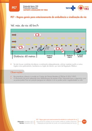 Protocolo Samu 192
Protocolos Especiais
SUPORTE AVANÇADO DE VIDA
Este protocolo foi pautado nas mais recentes evidências científicas disponíveis.
Adaptações são permitidas de acordo com as particularidades dos serviços.
Elaboração: Novembro/2015
Revisão: Novembro/2015
• Se não houver condições de efetivar a sinalização adequadamente, solicitar imediato auxílio a outros
órgãos como policiamento, bombeiros ou órgão de trânsito, por meio da Regulação Médica.
Observações
• Recomenda-se a leitura e consulta ao Código de Trânsito Brasileiro (CTB) (Lei 9.503/1997).
• A informação da porta adequada para desembarque da equipe é fator importante para a segurança, pois
as portas podem ficar em posição perigosa em relação à via ou podem existir irregularidades no solo.
3/3
PE7 – Regras gerais para estacionamento de ambulância e sinalização da via
PE7
PE7 – Regras gerais para estacionamento de ambulância e sinalização da via
Vel. máx. da via: 60 km/h
Distância: 60 metros
 