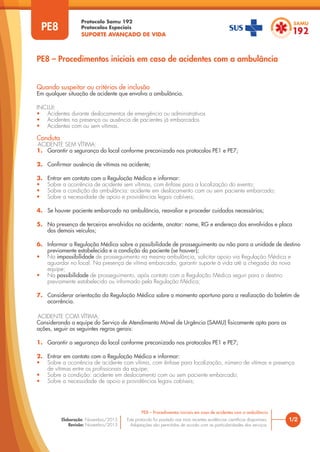 Protocolo Samu 192
Protocolos Especiais
SUPORTE AVANÇADO DE VIDA
Este protocolo foi pautado nas mais recentes evidências científicas disponíveis.
Adaptações são permitidas de acordo com as particularidades dos serviços.
Elaboração: Novembro/2015
Revisão: Novembro/2015
1/2
PE8 – Procedimentos iniciais em caso de acidentes com a ambulância
PE8
Quando suspeitar ou critérios de inclusão
Em qualquer situação de acidente que envolva a ambulância.
INCLUI:
• Acidentes durante deslocamentos de emergência ou administrativos
• Acidentes na presença ou ausência de pacientes já embarcados
• Acidentes com ou sem vítimas.
Conduta
ACIDENTE SEM VÍTIMA:
1. Garantir a segurança do local conforme preconizado nos protocolos PE1 e PE7;
2. Confirmar ausência de vítimas no acidente;
3. Entrar em contato com a Regulação Médica e informar:
• Sobre a ocorrência de acidente sem vítimas, com ênfase para a localização do evento;
• Sobre a condição da ambulância: acidente em deslocamento com ou sem paciente embarcado;
• Sobre a necessidade de apoio e providências legais cabíveis;
4. Se houver paciente embarcado na ambulância, reavaliar e proceder cuidados necessários;
5. Na presença de terceiros envolvidos no acidente, anotar: nome, RG e endereço dos envolvidos e placa
dos demais veículos;
6. Informar a Regulação Médica sobre a possibilidade de prosseguimento ou não para a unidade de destino
previamente estabelecida e a condição do paciente (se houver);
• Na impossibilidade de prosseguimento na mesma ambulância, solicitar apoio via Regulação Médica e
aguardar no local. Na presença de vítima embarcada, garantir suporte à vida até a chegada da nova
equipe;
• Na possibilidade de prosseguimento, após contato com a Regulação Médica seguir para o destino
previamente estabelecido ou informado pela Regulação Médica;
7. Considerar orientação da Regulação Médica sobre o momento oportuno para a realização do boletim de
ocorrência.
PE8 – Procedimentos iniciais em caso de acidentes com a ambulância
ACIDENTE COM VÍTIMA:
Considerando a equipe do Serviço de Atendimento Móvel de Urgência (SAMU) fisicamente apta para as
ações, seguir as seguintes regras gerais:
1. Garantir a segurança do local conforme preconizado nos protocolos PE1 e PE7;
2. Entrar em contato com a Regulação Médica e informar:
• Sobre a ocorrência de acidente com vítima, com ênfase para localização, número de vítimas e presença
de vítimas entre os profissionais da equipe;
• Sobre a condição: acidente em deslocamento com ou sem paciente embarcado;
• Sobre a necessidade de apoio e providências legais cabíveis;
 