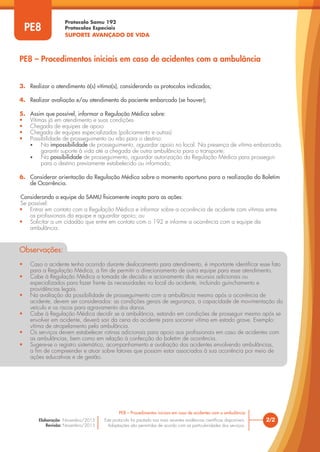 Protocolo Samu 192
Protocolos Especiais
SUPORTE AVANÇADO DE VIDA
Este protocolo foi pautado nas mais recentes evidências científicas disponíveis.
Adaptações são permitidas de acordo com as particularidades dos serviços.
Elaboração: Novembro/2015
Revisão: Novembro/2015
2/2
PE8 – Procedimentos iniciais em caso de acidentes com a ambulância
PE8
PE8 – Procedimentos iniciais em caso de acidentes com a ambulância
3. Realizar o atendimento à(s) vítima(s), considerando os protocolos indicados;
4. Realizar avaliação e/ou atendimento do paciente embarcado (se houver);
5. Assim que possível, informar a Regulação Médica sobre:
• Vítimas já em atendimento e suas condições
• Chegada de equipes de apoio
• Chegada de equipes especializadas (policiamento e outras)
• Possibilidade de prosseguimento ou não para o destino:
• Na impossibilidade de prosseguimento, aguardar apoio no local. Na presença de vítima embarcada,
garantir suporte à vida até a chegada de outra ambulância para o transporte;
• Na possibilidade de prosseguimento, aguardar autorização da Regulação Médica para prosseguir
para o destino previamente estabelecido ou informado;
6. Considerar orientação da Regulação Médica sobre o momento oportuno para a realização do Boletim
de Ocorrência.
Considerando a equipe do SAMU fisicamente inapta para as ações:
Se possível:
• Entrar em contato com a Regulação Médica e informar sobre a ocorrência de acidente com vítimas entre
os profissionais da equipe e aguardar apoio; ou
• Solicitar a um cidadão que entre em contato com o 192 e informe a ocorrência com a equipe da
ambulância.
Observações:
• Caso o acidente tenha ocorrido durante deslocamento para atendimento, é importante identificar esse fato
para a Regulação Médica, a fim de permitir o direcionamento de outra equipe para esse atendimento.
• Cabe à Regulação Médica a tomada de decisão e acionamento dos recursos adicionais ou
especializados para fazer frente às necessidades no local do acidente, incluindo guinchamento e
providências legais.
• Na avaliação da possibilidade de prosseguimento com a ambulância mesmo após a ocorrência de
acidente, devem ser considerados: as condições gerais de segurança, a capacidade de movimentação do
veículo e os riscos para agravamento dos danos.
• Cabe à Regulação Médica decidir se a ambulância, estando em condições de prosseguir mesmo após se
envolver em acidente, deverá sair da cena do acidente para socorrer vítima em estado grave. Exemplo:
vítima de atropelamento pela ambulância.
• Os serviços devem estabelecer rotinas adicionais para apoio aos profissionais em caso de acidentes com
as ambulâncias, bem como em relação à confecção do boletim de ocorrência.
• Sugere-se o registro sistemático, acompanhamento e avaliação dos acidentes envolvendo ambulâncias,
a fim de compreender e atuar sobre fatores que possam estar associados à sua ocorrência por meio de
ações educativas e de gestão.
 