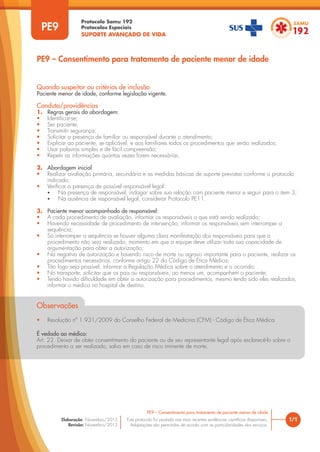 Protocolo Samu 192
Protocolos Especiais
SUPORTE AVANÇADO DE VIDA
Este protocolo foi pautado nas mais recentes evidências científicas disponíveis.
Adaptações são permitidas de acordo com as particularidades dos serviços.
Elaboração: Novembro/2015
Revisão: Novembro/2015
PE9
PE9 – Consentimento para tratamento de paciente menor de idade
1/1
PE9 – Consentimento para tratamento de paciente menor de idade
Quando suspeitar ou critérios de inclusão
Paciente menor de idade, conforme legislação vigente.
Conduta/providências
1. Regras gerais da abordagem:
• Identificar-se;
• Ser paciente;
• Transmitir segurança;
• Solicitar a presença de familiar ou responsável durante o atendimento;
• Explicar ao paciente, se aplicável, e aos familiares todos os procedimentos que serão realizados;
• Usar palavras simples e de fácil compreensão;
• Repetir as informações quantas vezes forem necessárias.
2. Abordagem inicial
• Realizar avaliação primária, secundária e as medidas básicas de suporte previstas conforme o protocolo
indicado;
• Verificar a presença de possível responsável legal:
• Na presença de responsável, indagar sobre sua relação com paciente menor e seguir para o item 3;
• Na ausência de responsável legal, considerar Protocolo PE11.
3. Paciente menor acompanhado de responsável:
• A cada procedimento de avaliação, informar os responsáveis o que está sendo realizado;
• Havendo necessidade de procedimento de intervenção, informar os responsáveis sem interromper a
sequência;
• Só interromper a sequência se houver alguma clara manifestação dos responsáveis para que o
procedimento não seja realizado, momento em que a equipe deve utilizar toda sua capacidade de
argumentação para obter a autorização;
• Na negativa de autorização e havendo risco de morte ou agravo importante para o paciente, realizar os
procedimentos necessários, conforme artigo 22 do Código de Ética Médica;
• Tão logo seja possível, informar a Regulação Médica sobre o atendimento e o ocorrido;
• No transporte, solicitar que os pais ou responsáveis, ao menos um, acompanhem o paciente;
• Tendo havido dificuldade em obter a autorização para procedimentos, mesmo tendo sido eles realizados,
informar o médico no hospital de destino.
Observações
• Resolução nº 1.931/2009 do Conselho Federal de Medicina (CFM) - Código de Ética Médica
É vedado ao médico:
Art. 22. Deixar de obter consentimento do paciente ou de seu representante legal após esclarecê-lo sobre o
procedimento a ser realizado, salvo em caso de risco iminente de morte.
 