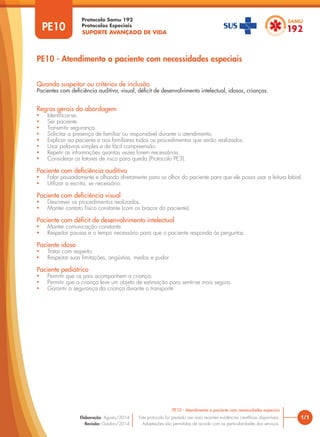 SUPORTE AVANÇADO DE VIDA
Protocolo Samu 192
Protocolos Especiais
PE10 - Atendimento a paciente com necessidades especiais
Regras gerais da abordagem
• Identificar-se.
• Ser paciente.
• Transmitir segurança.
• Solicitar a presença de familiar ou responsável durante o atendimento.
• Explicar ao paciente e aos familiares todos os procedimentos que serão realizados.
• Usar palavras simples e de fácil compreensão.
• Repetir as informações quantas vezes forem necessárias.
• Considerar os fatores de risco para queda (Protocolo PE3).
Paciente com deficiência auditiva
• Falar pausadamente e olhando diretamente para os olhos do paciente para que ele possa usar a leitura labial.
• Utilizar a escrita, se necessário.
Paciente com deficiência visual
• Descrever os procedimentos realizados.
• Manter contato físico constante (com os braços do paciente).
Paciente com déficit de desenvolvimento intelectual
• Manter comunicação constante.
• Respeitar pausas e o tempo necessário para que o paciente responda às perguntas.
Paciente idoso
• Tratar com respeito.
• Respeitar suas limitações, angústias, medos e pudor
Paciente pediátrico
• Permitir que os pais acompanhem a criança.
• Permitir que a criança leve um objeto de estimação para sentir-se mais segura.
• Garantir a segurança da criança durante o transporte.
Quando suspeitar ou critérios de inclusão
Pacientes com deficiência auditiva, visual, déficit de desenvolvimento intelectual, idosos, crianças.
PE10
1/1
PE10 - Atendimento a paciente com necessidades especiais
Este protocolo foi pautado nas mais recentes evidências científicas disponíveis.
Adaptações são permitidas de acordo com as particularidades dos serviços.
Elaboração: Agosto/2014
Revisão: Outubro/2014
 