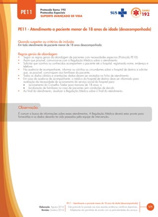 SUPORTE AVANÇADO DE VIDA
Protocolo Samu 192
Protocolos Especiais
PE11 - Atendimento a paciente menor de 18 anos de idade (desacompanhado)
1/1
PE11 - Atendimento a paciente menor de 18 anos de idade (desacompanhado)
Este protocolo foi pautado nas mais recentes evidências científicas disponíveis.
Adaptações são permitidas de acordo com as particularidades dos serviços.
Elaboração: Agosto/2014
Revisão: Outubro/2014
PE11
Regras gerais de abordagem
• Seguir as regras gerais da abordagem de pacientes com necessidades especiais (Protocolo PE10).
• Assim que possível, comunicar-se com a Regulação Médica sobre o atendimento.
• Solicitar que vizinhos ou conhecidos acompanhem o paciente até o hospital, registrando nome, endereço e
telefone.
• Na ausência de acompanhante, informar os vizinhos ou circundantes sobre o hospital de destino e solicitar
que, se possível, comuniquem aos familiares do paciente.
• Todos os dados obtidos e orientações dadas devem ser anotados na ficha de atendimento.
• Em caso de ausência de acompanhante, o médico do hospital de destino deve ser informado para
avaliação da necessidade de acionamento do serviço social do hospital para:
• acionamento do Conselho Tutelar para menores de 18 anos; e
• localização de familiares no caso de pacientes sem condições de decidir.
• Ao final do atendimento, atualizar a Regulação Médica sobre o final do atendimento.
Quando suspeitar ou critérios de inclusão
Em todo atendimento de paciente menor de 18 anos desacompanhado.
É comum a busca de informações sobre esses atendimentos. A Regulação Médica deverá estar pronta para
fornecê-las e os dados deverão ter sido passados pela equipe de intervenção.
Observação:
 