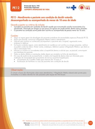 SUPORTE AVANÇADO DE VIDA
Protocolo Samu 192
Protocolos Especiais
1/1
PE12 - Atendimento a paciente sem condição de decidir estando desacompanhado ou acompanhado de menor de 18 anos de idade
Este protocolo foi pautado nas mais recentes evidências científicas disponíveis.
Adaptações são permitidas de acordo com as particularidades dos serviços.
Elaboração: Agosto/2014
Revisão: Outubro/2014
PE12
PE12 - Atendimento a paciente sem condição de decidir estando
desacompanhado ou acompanhado de menor de 18 anos de idade
Conduta
• Seguir as regras gerais da abordagem de pacientes portadores de necessidades especiais (Protocolo PE10).
• Assim que possível, comunicar a Regulação Médica sobre o atendimento.
• Solicitar que vizinhos ou conhecidos acompanhem o paciente até o hospital, registrando nome,
endereço e telefone.
• Se houver condição segura, como atendimento em residência com vizinhos ou amigos presentes, verificar
se podem cuidar do menor. Anotar nomes, endereços, telefone e passar à Regulação Médica, que dará ou
não a autorização final.
• Informar os vizinhos ou circundantes sobre o hospital de destino e solicitar que, se possível, comuniquem
aos familiares do paciente.
• Todos os dados obtidos e orientações dadas devem ser anotados na ficha de atendimento.
• Em caso de ausência de acompanhante, o médico do hospital de destino deve ser informado para
avaliação da necessidade de acionamento do serviço social do hospital para:
• acionamento do Conselho Tutelar para menores de 18 anos; e
• localização de familiares no caso de pacientes sem condições de decidir.
Quando suspeitar ou critérios de inclusão
• Considera-se paciente sem condições de decidir aquele que é encontrado sozinho inconsciente e/ou
alcoolizado, intoxicado por drogas ou que possui um agravo em saúde mental, dentre outras situações.
• O paciente nas condições acima pode estar sozinho ou acompanhado de pessoa menor de 18 anos.
É comum a busca de informações sobre esses atendimentos. A Regulação Médica deverá estar pronta para
fornecê-las e os dados deverão ter sido passados pela equipe de intervenção.
Observação:
 