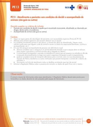 SUPORTE AVANÇADO DE VIDA
Protocolo Samu 192
Protocolos Especiais
1/1
PE13 - Atendimento a pacientes sem condições de decidir e acompanhado de animais (cão-guia ou outros)
Este protocolo foi pautado nas mais recentes evidências científicas disponíveis.
Adaptações são permitidas de acordo com as particularidades dos serviços.
Elaboração: Agosto/2014
Revisão: Outubro/2014
PE13
PE13 - Atendimento a pacientes sem condições de decidir e acompanhado de
animais (cão-guia ou outros)
Conduta
• Seguir as regras gerais da abordagem de pacientes com necessidades especiais (Protocolo PE10).
• Atenção para animais agressivos que possam oferecer risco à equipe.
• Em acidentes envolvendo animais e seus donos, o animal não deve ser abandonado. Nesses casos,
solicitar auxílio para que alguém cuide do animal e anotar os dados do responsável (familiares, vizinhos e
acompanhantes, etc.).
• Em caso de cão-guia acompanhante de pessoas com deficiência visual:
• deve-se considerar que o cão-guia é um animal altamente treinado e que a equipe deve se esforçar
para manter o paciente e o animal reunidos até a chegada ao destino;
• o animal deverá acompanhar o paciente na ambulância a menos que sua presença na ambulância dificulte
a execução de procedimentos ou traga riscos para a segurança da equipe ou para os equipamentos;
• pode-se considerar meios de transporte alternativos para o animal, como no caso da presença de
equipes da Polícia, Bombeiros ou outras instituições que possam transportar o animal até o destino do
paciente; e
• documentar na ficha de atendimento todos os detalhes envolvendo esse tipo de animal.
• Informar a Regulação Médica sobre a presença do animal e os dados de quem ficou com o mesmo.
Quando suspeitar ou critérios de inclusão
• Paciente sem condições de decidir é aquele que é encontrado inconsciente, alcoolizado ou intoxicado por
drogas, dentre outras circunstâncias.
• Acompanhado de animais (cão-guia ou outros).
É comum a busca de informações sobre esses atendimentos. A Regulação Médica deverá estar pronta para
fornecê-las e os dados deverão ter sido passados pela equipe de intervenção.
É comum a busca de informações sobre esses atendimentos. A Regulação Médica deverá estar pronta para
fornecê-las e os dados deverão ter sido passados pela equipe de intervenção.
É comum a busca de informações sobre esses atendimentos. A Regulação Médica deverá estar pronta para
É comum a busca de informações sobre esses atendimentos. A Regulação Médica deverá estar pronta para
Observação:
 