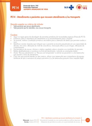 SUPORTE AVANÇADO DE VIDA
Protocolo Samu 192
Protocolos Especiais
1/1
PE14 - Atendimento a pacientes que recusam atendimento e/ou transporte
Este protocolo foi pautado nas mais recentes evidências científicas disponíveis.
Adaptações são permitidas de acordo com as particularidades dos serviços.
Elaboração: Agosto/2014
Revisão: Outubro/2014
PE14
PE14 - Atendimento a pacientes que recusam atendimento e/ou transporte
Conduta
• Seguir as regras gerais da abordagem de pacientes portadores de necessidades especiais (Protocolo PE10).
• Esclarecer sobre a importância do atendimento e/ou encaminhamento para o hospital.
• Se possível, realizar a avaliação primária e secundária para a obtenção de dados que permitam avaliar o
risco.
• Identificar e anotar situações que indiquem que o paciente se encontra prejudicado em sua capacidade de
decisão, tais como: alterações do nível de consciência, intoxicação etílica ou por drogas, alterações de
comportamento.
• Na persistência da recusa, informar o médico regulador sobre a situação e as condições do paciente.
• Relatar detalhadamente a ocorrência na ficha de atendimento, incluindo as orientações dadas.
• Anotar “Recusou atendimento” ou “Recusou ser transportado” e solicitar ao paciente e a uma testemunha
que assinem a ficha de atendimento.
• Caso não seja possível atender ao item anterior, utilizar como testemunha seus companheiros de equipe.
Lembre-se de que a assinatura do próprio paciente e/ou de testemunhas possuem maior respaldo legal.
Quando suspeitar ou critérios de inclusão
• Todo paciente que recusa atendimento.
• Todo paciente que foi atendido, mas recusa transporte.
 